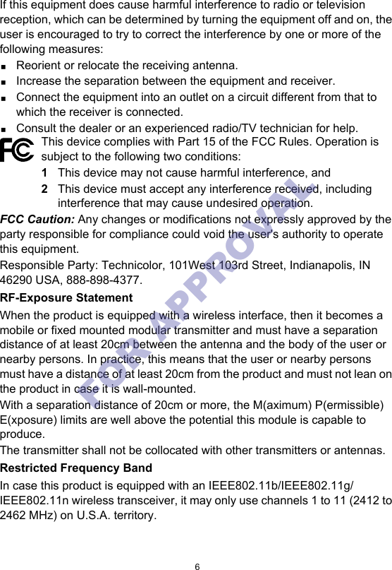 6If this equipment does cause harmful interference to radio or television reception, which can be determined by turning the equipment off and on, the user is encouraged to try to correct the interference by one or more of the following measures:Reorient or relocate the receiving antenna.Increase the separation between the equipment and receiver.Connect the equipment into an outlet on a circuit different from that to which the receiver is connected.Consult the dealer or an experienced radio/TV technician for help.FCC Caution: Any changes or modifications not expressly approved by the party responsible for compliance could void the user&apos;s authority to operate this equipment.Responsible Party: Technicolor, 101West 103rd Street, Indianapolis, IN 46290 USA, 888-898-4377.RF-Exposure StatementWhen the product is equipped with a wireless interface, then it becomes a mobile or fixed mounted modular transmitter and must have a separation distance of at least 20cm between the antenna and the body of the user or nearby persons. In practice, this means that the user or nearby persons must have a distance of at least 20cm from the product and must not lean on the product in case it is wall-mounted.With a separation distance of 20cm or more, the M(aximum) P(ermissible) E(xposure) limits are well above the potential this module is capable to produce.The transmitter shall not be collocated with other transmitters or antennas.Restricted Frequency BandIn case this product is equipped with an IEEE802.11b/IEEE802.11g/IEEE802.11n wireless transceiver, it may only use channels 1 to 11 (2412 to 2462 MHz) on U.S.A. territory.This device complies with Part 15 of the FCC Rules. Operation is subject to the following two conditions:1This device may not cause harmful interference, and2This device must accept any interference received, including interference that may cause undesired operation.FOR APPROVAL 