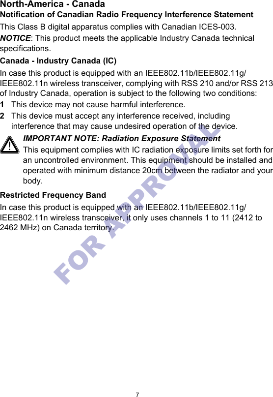 7North-America - CanadaNotification of Canadian Radio Frequency Interference StatementThis Class B digital apparatus complies with Canadian ICES-003.NOTICE: This product meets the applicable Industry Canada technical specifications.Canada - Industry Canada (IC)In case this product is equipped with an IEEE802.11b/IEEE802.11g/IEEE802.11n wireless transceiver, complying with RSS 210 and/or RSS 213 of Industry Canada, operation is subject to the following two conditions:1This device may not cause harmful interference.2This device must accept any interference received, including interference that may cause undesired operation of the device.Restricted Frequency BandIn case this product is equipped with an IEEE802.11b/IEEE802.11g/IEEE802.11n wireless transceiver, it only uses channels 1 to 11 (2412 to 2462 MHz) on Canada territory.!IMPORTANT NOTE: Radiation Exposure StatementThis equipment complies with IC radiation exposure limits set forth for an uncontrolled environment. This equipment should be installed and operated with minimum distance 20cm between the radiator and your body.FOR APPROVAL 