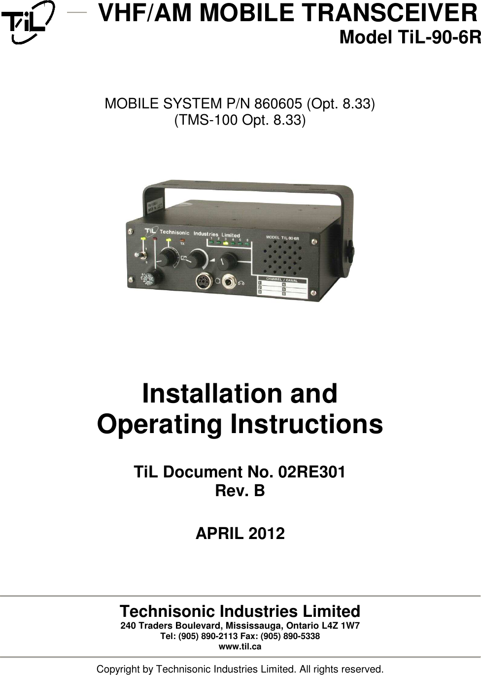   VHF/AM MOBILE TRANSCEIVER  Model TiL-90-6R     MOBILE SYSTEM P/N 860605 (Opt. 8.33) (TMS-100 Opt. 8.33)            Installation and Operating Instructions   TiL Document No. 02RE301 Rev. B   APRIL 2012      Technisonic Industries Limited 240 Traders Boulevard, Mississauga, Ontario L4Z 1W7  Tel: (905) 890-2113 Fax: (905) 890-5338 www.til.ca  Copyright by Technisonic Industries Limited. All rights reserved. 