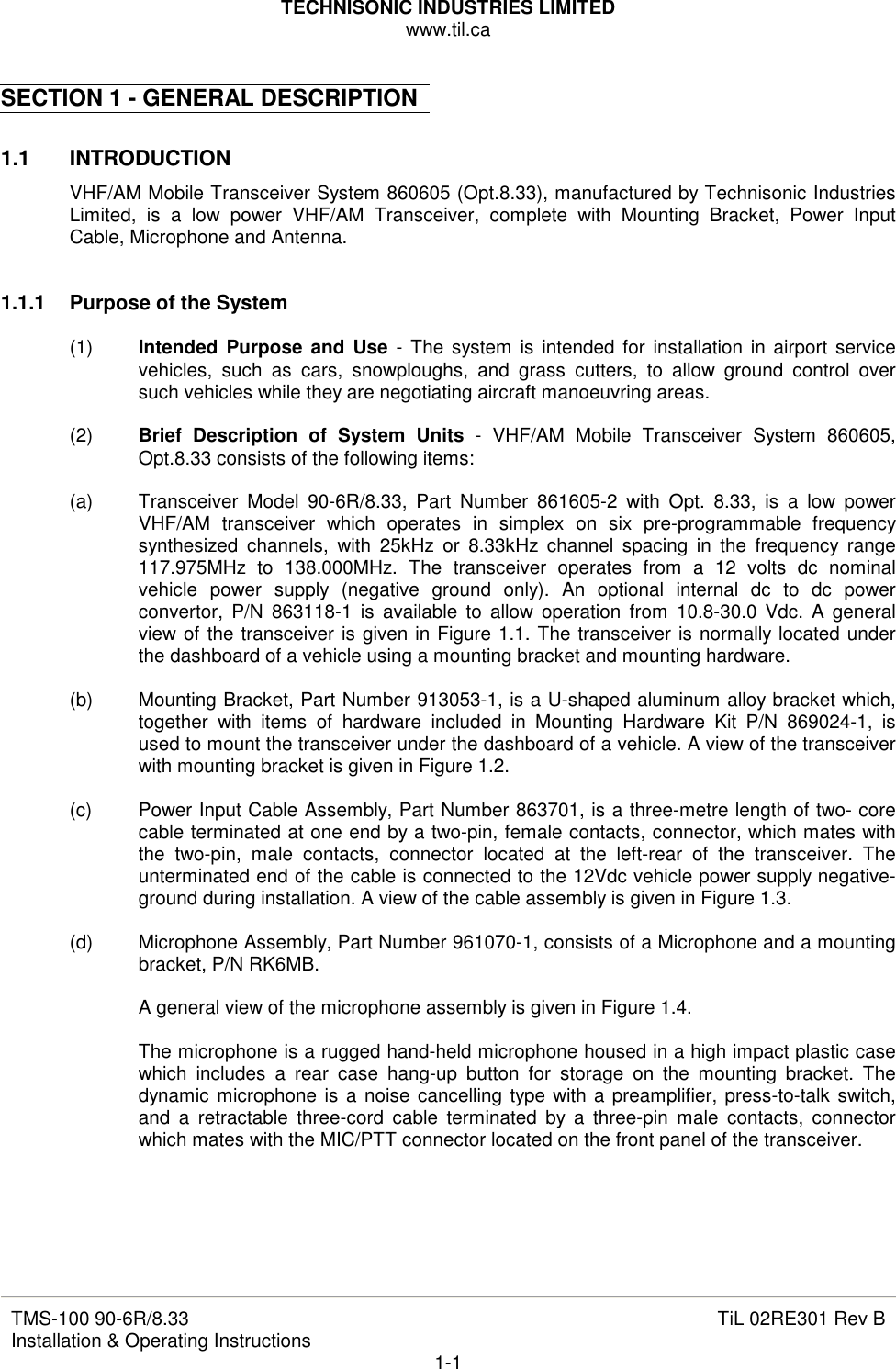 TECHNISONIC INDUSTRIES LIMITED www.til.ca   TMS-100 90-6R/8.33 Installation &amp; Operating Instructions  TiL 02RE301 Rev B 1-1  SECTION 1 - GENERAL DESCRIPTION  1.1  INTRODUCTION VHF/AM Mobile Transceiver System 860605 (Opt.8.33), manufactured by Technisonic Industries Limited,  is  a  low  power  VHF/AM  Transceiver,  complete  with  Mounting  Bracket,  Power  Input Cable, Microphone and Antenna.   1.1.1   Purpose of the System  (1)  Intended  Purpose  and Use  -  The system is intended for installation in  airport  service vehicles,  such  as  cars,  snowploughs,  and  grass  cutters,  to  allow  ground  control  over such vehicles while they are negotiating aircraft manoeuvring areas.  (2)  Brief  Description  of  System  Units  -  VHF/AM  Mobile  Transceiver  System  860605, Opt.8.33 consists of the following items:  (a)  Transceiver  Model  90-6R/8.33,  Part  Number  861605-2  with  Opt.  8.33,  is  a  low  power VHF/AM  transceiver  which  operates  in  simplex  on  six  pre-programmable  frequency  synthesized  channels,  with  25kHz  or  8.33kHz  channel  spacing  in  the  frequency  range  117.975MHz  to  138.000MHz.  The  transceiver  operates  from  a  12  volts  dc  nominal vehicle  power  supply  (negative  ground  only).  An  optional  internal  dc  to  dc  power convertor,  P/N  863118-1  is  available  to  allow operation  from  10.8-30.0  Vdc.  A  general view of the transceiver is given in Figure 1.1. The transceiver is normally located under the dashboard of a vehicle using a mounting bracket and mounting hardware.  (b)  Mounting Bracket, Part Number 913053-1, is a U-shaped aluminum alloy bracket which, together  with  items  of  hardware  included  in  Mounting  Hardware  Kit  P/N  869024-1,  is used to mount the transceiver under the dashboard of a vehicle. A view of the transceiver with mounting bracket is given in Figure 1.2.  (c)  Power Input Cable Assembly, Part Number 863701, is a three-metre length of two- core cable terminated at one end by a two-pin, female contacts, connector, which mates with the  two-pin,  male  contacts,  connector  located  at  the  left-rear  of  the  transceiver.  The unterminated end of the cable is connected to the 12Vdc vehicle power supply negative-ground during installation. A view of the cable assembly is given in Figure 1.3.  (d)  Microphone Assembly, Part Number 961070-1, consists of a Microphone and a mounting bracket, P/N RK6MB.  A general view of the microphone assembly is given in Figure 1.4.  The microphone is a rugged hand-held microphone housed in a high impact plastic case which  includes  a  rear  case  hang-up  button  for  storage  on  the  mounting  bracket.  The dynamic  microphone is a noise cancelling type with a preamplifier, press-to-talk switch, and  a  retractable  three-cord  cable  terminated  by  a  three-pin  male  contacts,  connector which mates with the MIC/PTT connector located on the front panel of the transceiver.      