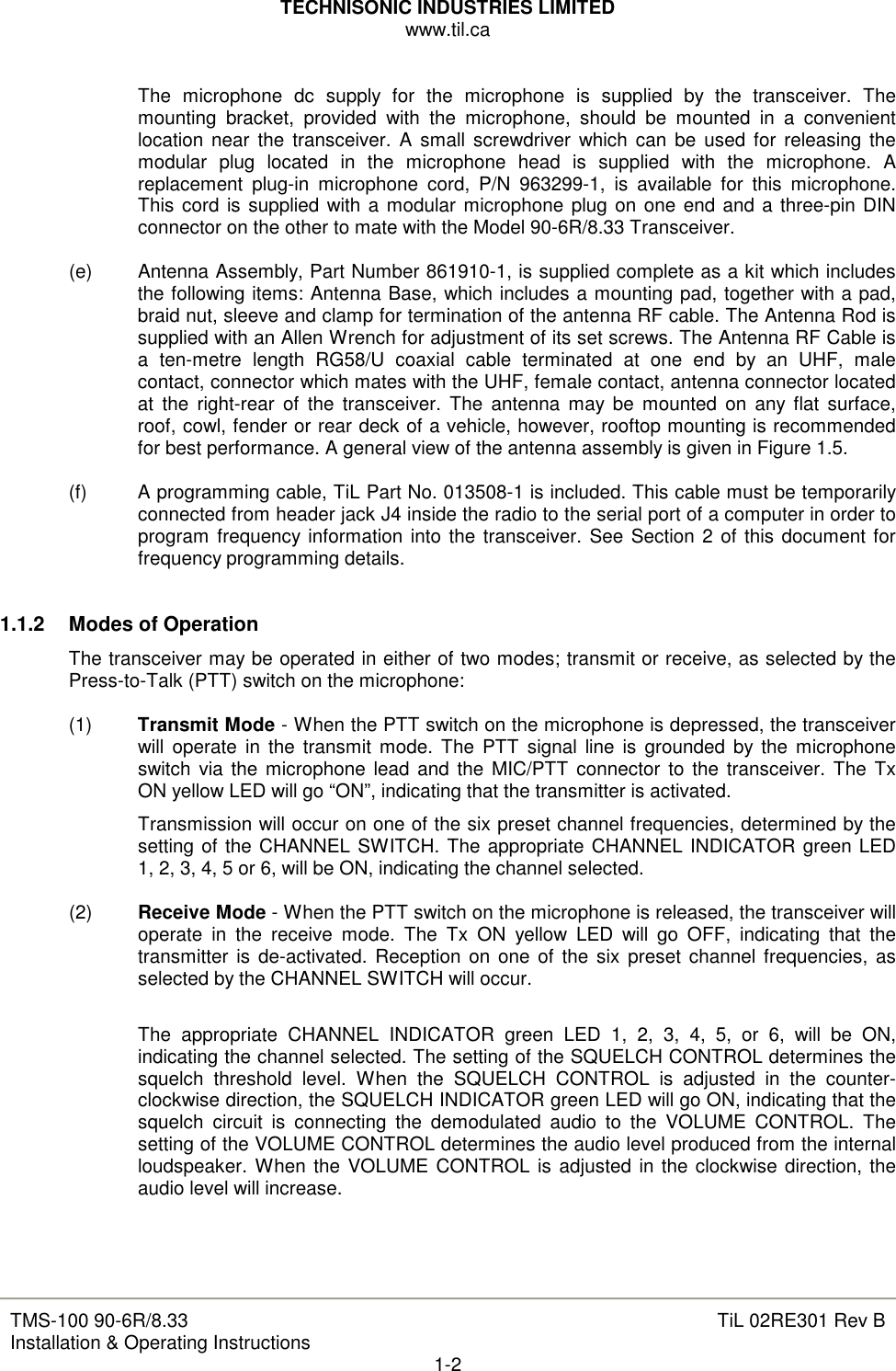 TECHNISONIC INDUSTRIES LIMITED www.til.ca   TMS-100 90-6R/8.33 Installation &amp; Operating Instructions  TiL 02RE301 Rev B 1-2  The  microphone  dc  supply  for  the  microphone  is  supplied  by  the  transceiver.  The mounting  bracket,  provided  with  the  microphone,  should  be  mounted  in  a  convenient location near  the  transceiver. A  small screwdriver  which  can  be  used  for releasing the modular  plug  located  in  the  microphone  head  is  supplied  with  the  microphone.  A replacement  plug-in  microphone  cord,  P/N  963299-1,  is  available  for  this  microphone. This cord is supplied with a modular  microphone plug on one end and a three-pin DIN connector on the other to mate with the Model 90-6R/8.33 Transceiver.  (e)  Antenna Assembly, Part Number 861910-1, is supplied complete as a kit which includes the following items: Antenna Base, which includes a mounting pad, together with a pad, braid nut, sleeve and clamp for termination of the antenna RF cable. The Antenna Rod is supplied with an Allen Wrench for adjustment of its set screws. The Antenna RF Cable is a  ten-metre  length  RG58/U  coaxial  cable  terminated  at  one  end  by  an  UHF,  male contact, connector which mates with the UHF, female contact, antenna connector located at  the  right-rear  of  the  transceiver.  The  antenna  may  be  mounted  on  any flat  surface, roof, cowl, fender or rear deck of a vehicle, however, rooftop mounting is recommended for best performance. A general view of the antenna assembly is given in Figure 1.5.  (f)  A programming cable, TiL Part No. 013508-1 is included. This cable must be temporarily connected from header jack J4 inside the radio to the serial port of a computer in order to program frequency information into the transceiver. See Section 2 of this document for frequency programming details.   1.1.2   Modes of Operation The transceiver may be operated in either of two modes; transmit or receive, as selected by the Press-to-Talk (PTT) switch on the microphone:  (1)  Transmit Mode - When the PTT switch on the microphone is depressed, the transceiver will operate  in  the  transmit mode.  The  PTT  signal line is grounded by  the  microphone switch  via the microphone  lead and the MIC/PTT  connector to the transceiver. The  Tx ON yellow LED will go “ON”, indicating that the transmitter is activated. Transmission will occur on one of the six preset channel frequencies, determined by the setting of the CHANNEL SWITCH. The appropriate CHANNEL INDICATOR green LED 1, 2, 3, 4, 5 or 6, will be ON, indicating the channel selected.  (2)  Receive Mode - When the PTT switch on the microphone is released, the transceiver will operate  in  the  receive  mode.  The  Tx  ON  yellow  LED  will  go  OFF,  indicating  that  the transmitter is de-activated. Reception on one  of the six preset channel frequencies, as selected by the CHANNEL SWITCH will occur.  The  appropriate  CHANNEL  INDICATOR  green  LED  1,  2,  3,  4,  5,  or  6,  will  be  ON, indicating the channel selected. The setting of the SQUELCH CONTROL determines the squelch  threshold  level.  When  the  SQUELCH  CONTROL  is  adjusted  in  the  counter-clockwise direction, the SQUELCH INDICATOR green LED will go ON, indicating that the squelch  circuit  is  connecting  the  demodulated  audio  to  the  VOLUME  CONTROL.  The setting of the VOLUME CONTROL determines the audio level produced from the internal loudspeaker. When the VOLUME CONTROL is adjusted in the clockwise direction, the audio level will increase.    