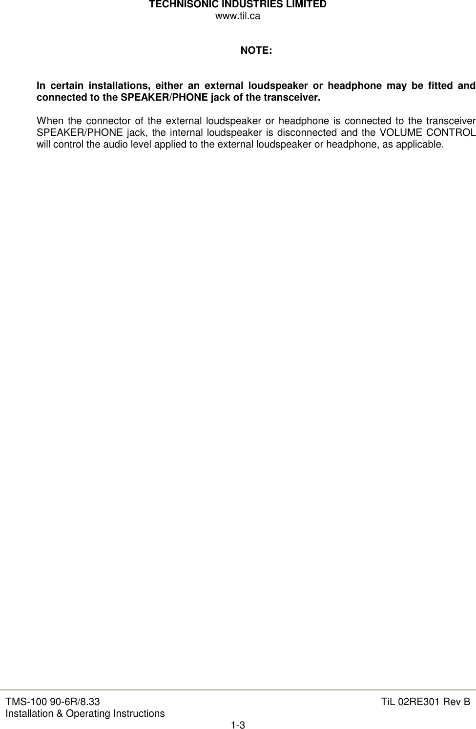 TECHNISONIC INDUSTRIES LIMITED www.til.ca   TMS-100 90-6R/8.33 Installation &amp; Operating Instructions  TiL 02RE301 Rev B 1-3  NOTE:   In  certain  installations,  either  an  external  loudspeaker  or  headphone  may  be  fitted  and connected to the SPEAKER/PHONE jack of the transceiver.  When  the  connector of the external loudspeaker or headphone is connected to the transceiver SPEAKER/PHONE jack, the internal loudspeaker is disconnected and the VOLUME CONTROL will control the audio level applied to the external loudspeaker or headphone, as applicable.                                              