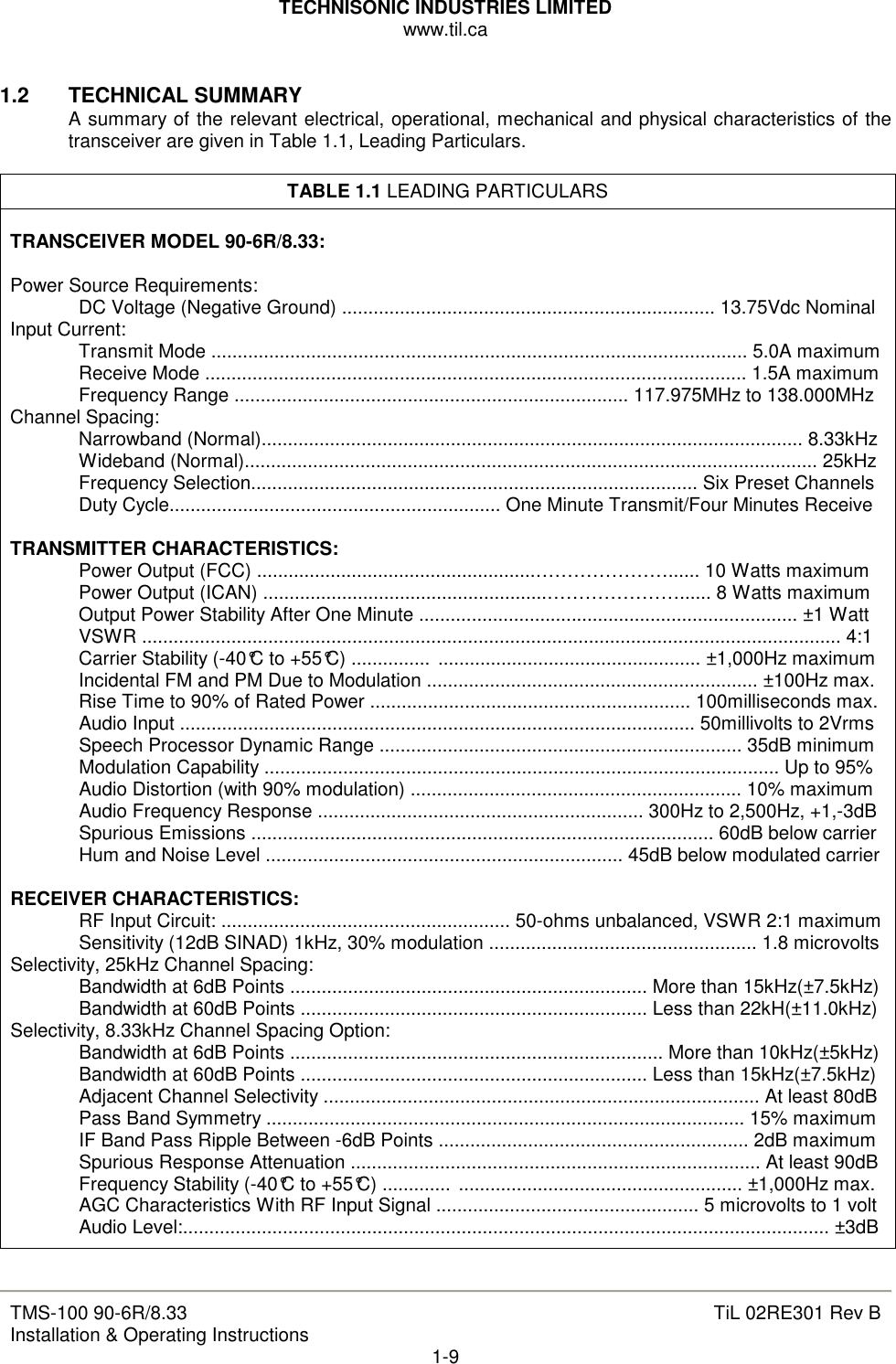 TECHNISONIC INDUSTRIES LIMITED www.til.ca   TMS-100 90-6R/8.33 Installation &amp; Operating Instructions  TiL 02RE301 Rev B 1-9  1.2  TECHNICAL SUMMARY A summary of the relevant electrical, operational, mechanical and physical characteristics of the transceiver are given in Table 1.1, Leading Particulars.  TABLE 1.1 LEADING PARTICULARS  TRANSCEIVER MODEL 90-6R/8.33:  Power Source Requirements:   DC Voltage (Negative Ground) ....................................................................... 13.75Vdc Nominal Input Current:   Transmit Mode ...................................................................................................... 5.0A maximum   Receive Mode ....................................................................................................... 1.5A maximum   Frequency Range ........................................................................... 117.975MHz to 138.000MHz Channel Spacing:   Narrowband (Normal)....................................................................................................... 8.33kHz   Wideband (Normal)............................................................................................................. 25kHz   Frequency Selection..................................................................................... Six Preset Channels   Duty Cycle............................................................... One Minute Transmit/Four Minutes Receive  TRANSMITTER CHARACTERISTICS:   Power Output (FCC) .....................................................…………………...... 10 Watts maximum   Power Output (ICAN) ......................................................…………………...... 8 Watts maximum   Output Power Stability After One Minute ........................................................................ ±1 Watt   VSWR ..................................................................................................................................... 4:1   Carrier Stability (-40°C to +55°C) ............... .................................................. ±1,000Hz maximum   Incidental FM and PM Due to Modulation ............................................................... ±100Hz max.   Rise Time to 90% of Rated Power ............................................................. 100milliseconds max.   Audio Input .................................................................................................. 50millivolts to 2Vrms   Speech Processor Dynamic Range ..................................................................... 35dB minimum   Modulation Capability .................................................................................................. Up to 95%   Audio Distortion (with 90% modulation) ............................................................... 10% maximum   Audio Frequency Response .............................................................. 300Hz to 2,500Hz, +1,-3dB   Spurious Emissions ........................................................................................ 60dB below carrier   Hum and Noise Level .................................................................... 45dB below modulated carrier  RECEIVER CHARACTERISTICS:   RF Input Circuit: ....................................................... 50-ohms unbalanced, VSWR 2:1 maximum   Sensitivity (12dB SINAD) 1kHz, 30% modulation ................................................... 1.8 microvolts Selectivity, 25kHz Channel Spacing:   Bandwidth at 6dB Points .................................................................... More than 15kHz(±7.5kHz)   Bandwidth at 60dB Points .................................................................. Less than 22kH(±11.0kHz) Selectivity, 8.33kHz Channel Spacing Option:   Bandwidth at 6dB Points ....................................................................... More than 10kHz(±5kHz)   Bandwidth at 60dB Points .................................................................. Less than 15kHz(±7.5kHz)   Adjacent Channel Selectivity ................................................................................... At least 80dB   Pass Band Symmetry ........................................................................................... 15% maximum   IF Band Pass Ripple Between -6dB Points ........................................................... 2dB maximum   Spurious Response Attenuation .............................................................................. At least 90dB   Frequency Stability (-40°C to +55°C) ............. ...................................................... ±1,000Hz max.   AGC Characteristics With RF Input Signal .................................................. 5 microvolts to 1 volt   Audio Level:........................................................................................................................... ±3dB  