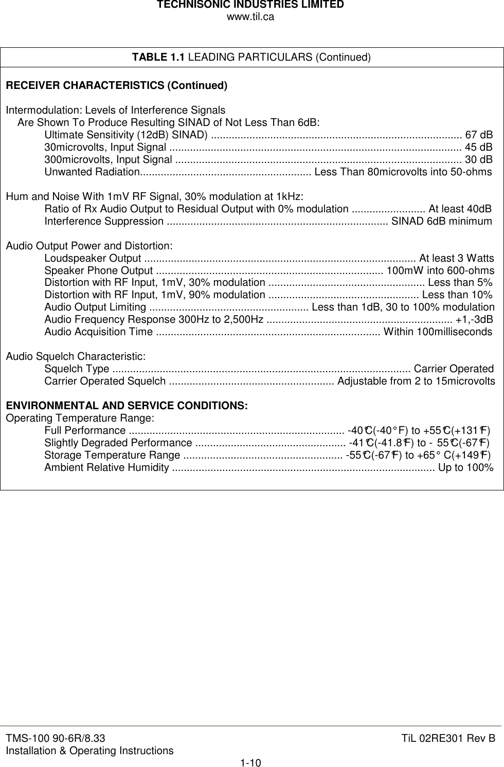 TECHNISONIC INDUSTRIES LIMITED www.til.ca   TMS-100 90-6R/8.33 Installation &amp; Operating Instructions  TiL 02RE301 Rev B 1-10  TABLE 1.1 LEADING PARTICULARS (Continued)  RECEIVER CHARACTERISTICS (Continued)  Intermodulation: Levels of Interference Signals Are Shown To Produce Resulting SINAD of Not Less Than 6dB:   Ultimate Sensitivity (12dB) SINAD) ..................................................................................... 67 dB   30microvolts, Input Signal ................................................................................................... 45 dB   300microvolts, Input Signal ................................................................................................. 30 dB   Unwanted Radiation.......................................................... Less Than 80microvolts into 50-ohms  Hum and Noise With 1mV RF Signal, 30% modulation at 1kHz:   Ratio of Rx Audio Output to Residual Output with 0% modulation ......................... At least 40dB   Interference Suppression ........................................................................... SINAD 6dB minimum  Audio Output Power and Distortion:   Loudspeaker Output ............................................................................................ At least 3 Watts   Speaker Phone Output ............................................................................. 100mW into 600-ohms   Distortion with RF Input, 1mV, 30% modulation ..................................................... Less than 5%   Distortion with RF Input, 1mV, 90% modulation ................................................... Less than 10%   Audio Output Limiting ...................................................... Less than 1dB, 30 to 100% modulation   Audio Frequency Response 300Hz to 2,500Hz ............................................................... +1,-3dB   Audio Acquisition Time ............................................................................ Within 100milliseconds  Audio Squelch Characteristic:   Squelch Type ..................................................................................................... Carrier Operated   Carrier Operated Squelch ........................................................ Adjustable from 2 to 15microvolts  ENVIRONMENTAL AND SERVICE CONDITIONS: Operating Temperature Range:   Full Performance ......................................................................... -40°C(-40° F) to +55°C(+131°F)   Slightly Degraded Performance ................................................... -41°C(-41.8°F) to - 55°C(-67°F)   Storage Temperature Range ...................................................... -55°C(-67°F) to +65° C(+149°F)   Ambient Relative Humidity ......................................................................................... Up to 100%                    