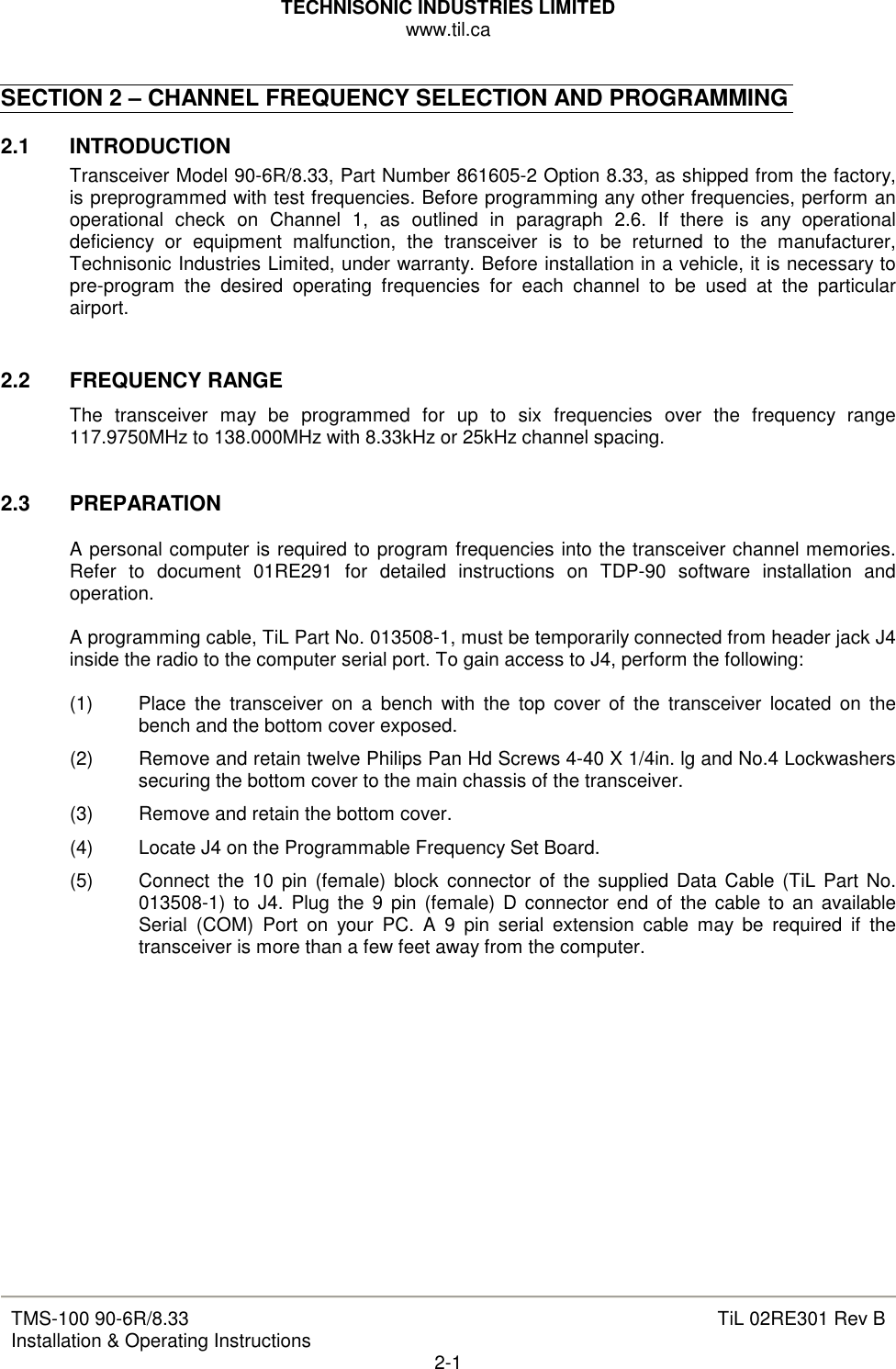 TECHNISONIC INDUSTRIES LIMITED www.til.ca   TMS-100 90-6R/8.33 Installation &amp; Operating Instructions  TiL 02RE301 Rev B 2-1  SECTION 2 – CHANNEL FREQUENCY SELECTION AND PROGRAMMING  2.1   INTRODUCTION Transceiver Model 90-6R/8.33, Part Number 861605-2 Option 8.33, as shipped from the factory, is preprogrammed with test frequencies. Before programming any other frequencies, perform an operational  check  on  Channel  1,  as  outlined  in  paragraph  2.6.  If  there  is  any  operational deficiency  or  equipment  malfunction,  the  transceiver  is  to  be  returned  to  the  manufacturer, Technisonic Industries Limited, under warranty. Before installation in a vehicle, it is necessary to pre-program  the  desired  operating  frequencies  for  each  channel  to  be  used  at  the  particular airport.   2.2   FREQUENCY RANGE The  transceiver  may  be  programmed  for  up  to  six  frequencies  over  the  frequency  range 117.9750MHz to 138.000MHz with 8.33kHz or 25kHz channel spacing.   2.3  PREPARATION  A personal computer is required to program frequencies into the transceiver channel memories. Refer  to  document  01RE291  for  detailed  instructions  on  TDP-90  software  installation  and operation.  A programming cable, TiL Part No. 013508-1, must be temporarily connected from header jack J4 inside the radio to the computer serial port. To gain access to J4, perform the following:  (1)  Place  the  transceiver  on  a  bench  with  the  top  cover  of  the  transceiver  located  on  the bench and the bottom cover exposed. (2)  Remove and retain twelve Philips Pan Hd Screws 4-40 X 1/4in. lg and No.4 Lockwashers securing the bottom cover to the main chassis of the transceiver. (3)  Remove and retain the bottom cover. (4)  Locate J4 on the Programmable Frequency Set Board. (5)  Connect  the  10  pin (female)  block  connector  of  the supplied Data Cable (TiL Part No. 013508-1)  to  J4. Plug the 9  pin  (female)  D  connector end of the cable to  an  available Serial  (COM)  Port  on  your  PC.  A  9  pin  serial  extension  cable  may  be  required  if  the transceiver is more than a few feet away from the computer.               