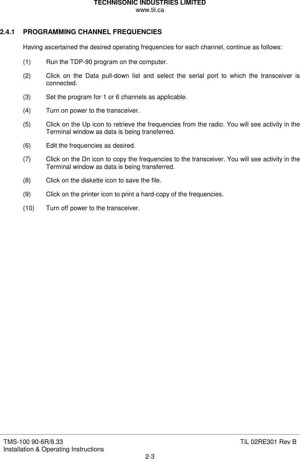 TECHNISONIC INDUSTRIES LIMITED www.til.ca   TMS-100 90-6R/8.33 Installation &amp; Operating Instructions  TiL 02RE301 Rev B 2-3  2.4.1  PROGRAMMING CHANNEL FREQUENCIES  Having ascertained the desired operating frequencies for each channel, continue as follows:  (1)  Run the TDP-90 program on the computer. (2)  Click  on  the  Data  pull-down  list  and  select  the  serial  port  to  which  the  transceiver  is connected. (3)  Set the program for 1 or 6 channels as applicable. (4)  Turn on power to the transceiver. (5)  Click on the Up icon to retrieve the frequencies from the radio. You will see activity in the Terminal window as data is being transferred.  (6)  Edit the frequencies as desired. (7)  Click on the Dn icon to copy the frequencies to the transceiver. You will see activity in the Terminal window as data is being transferred.  (8)  Click on the diskette icon to save the file. (9)  Click on the printer icon to print a hard-copy of the frequencies. (10)  Turn off power to the transceiver.                             