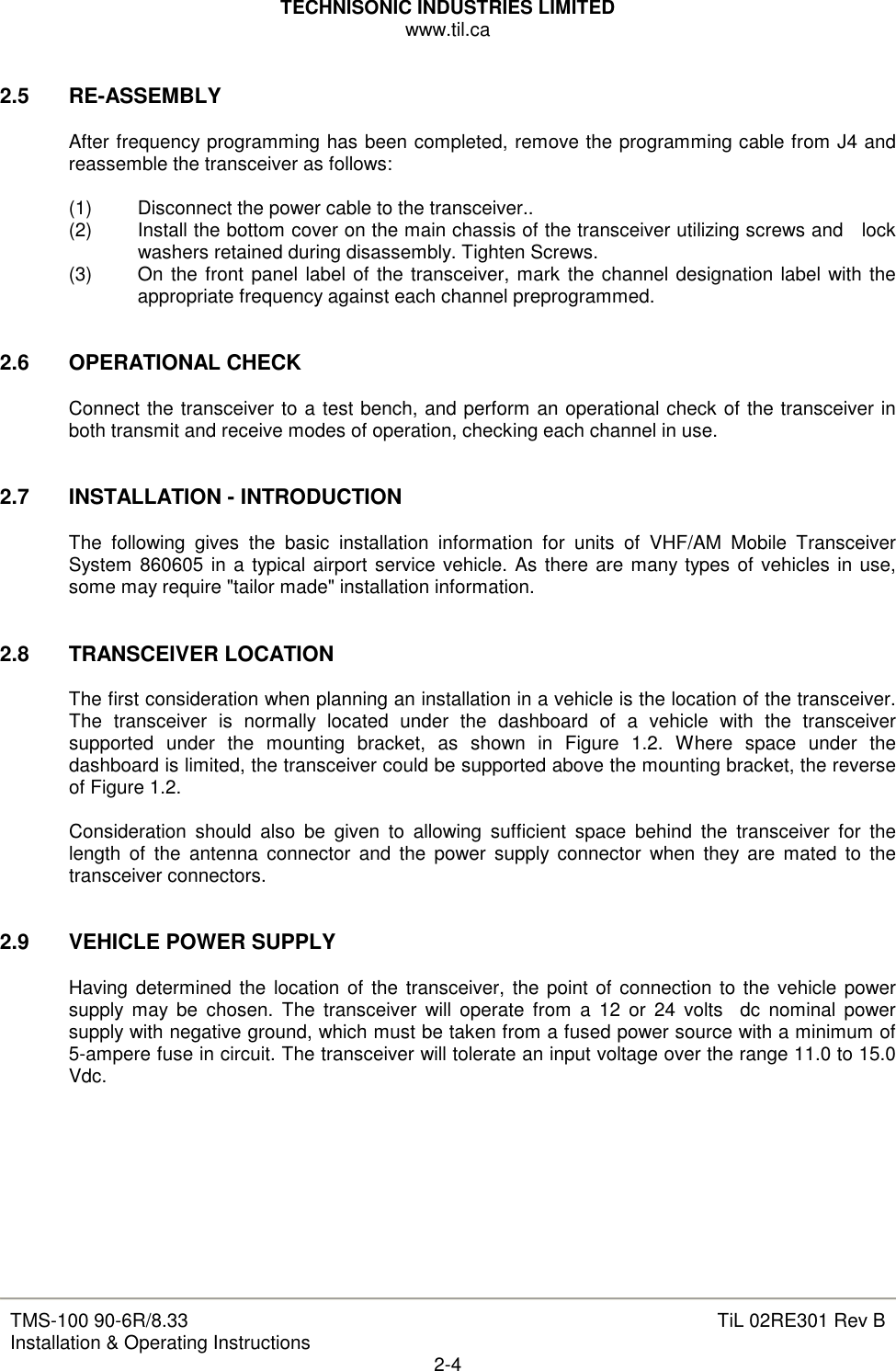 TECHNISONIC INDUSTRIES LIMITED www.til.ca   TMS-100 90-6R/8.33 Installation &amp; Operating Instructions  TiL 02RE301 Rev B 2-4  2.5  RE-ASSEMBLY  After frequency programming has been completed, remove the programming cable from J4 and reassemble the transceiver as follows:  (1)  Disconnect the power cable to the transceiver..  (2)  Install the bottom cover on the main chassis of the transceiver utilizing screws and   lock washers retained during disassembly. Tighten Screws. (3)  On the front panel label of the transceiver, mark the channel designation label with the appropriate frequency against each channel preprogrammed.   2.6  OPERATIONAL CHECK  Connect the transceiver to a test bench, and perform an operational check of the transceiver in both transmit and receive modes of operation, checking each channel in use.   2.7  INSTALLATION - INTRODUCTION  The  following  gives  the  basic  installation  information  for  units  of  VHF/AM  Mobile  Transceiver System 860605 in a typical airport service vehicle. As there are many types of vehicles in use, some may require &quot;tailor made&quot; installation information.   2.8  TRANSCEIVER LOCATION  The first consideration when planning an installation in a vehicle is the location of the transceiver. The  transceiver  is  normally  located  under  the  dashboard  of  a  vehicle  with  the  transceiver supported  under  the  mounting  bracket,  as  shown  in  Figure  1.2.  Where  space  under  the dashboard is limited, the transceiver could be supported above the mounting bracket, the reverse of Figure 1.2.  Consideration  should  also  be  given  to  allowing  sufficient  space  behind  the  transceiver  for  the length  of  the  antenna  connector  and  the  power  supply connector  when  they  are  mated  to  the transceiver connectors.   2.9  VEHICLE POWER SUPPLY  Having determined the location of the transceiver, the point of connection to  the vehicle power supply  may  be  chosen.  The  transceiver  will operate  from  a  12  or  24  volts    dc  nominal  power supply with negative ground, which must be taken from a fused power source with a minimum of 5-ampere fuse in circuit. The transceiver will tolerate an input voltage over the range 11.0 to 15.0 Vdc.         