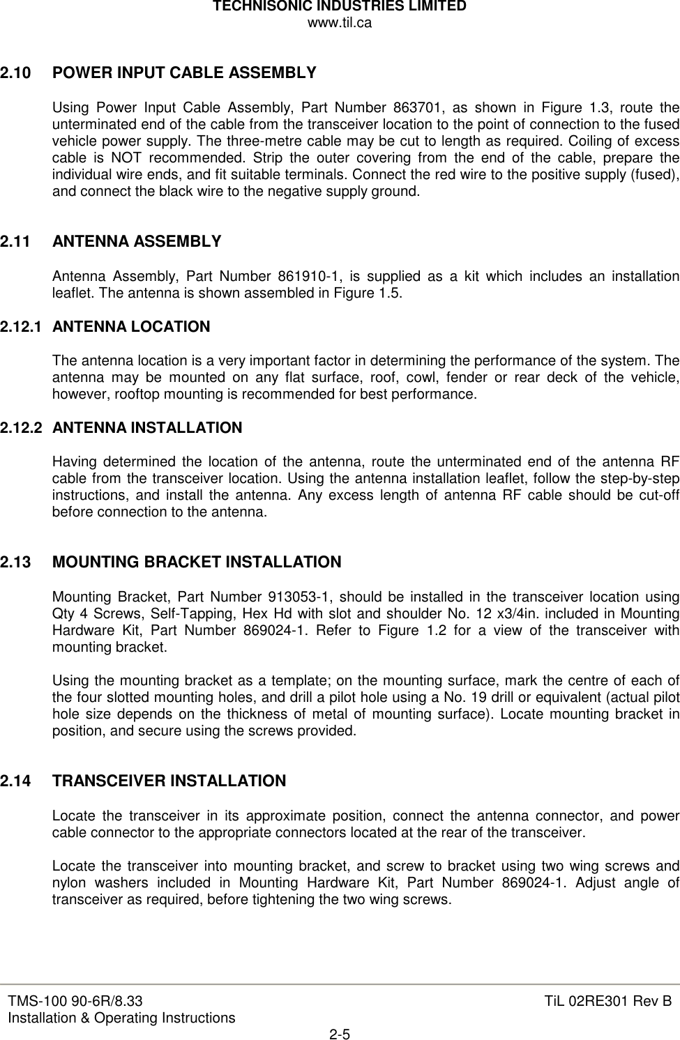 TECHNISONIC INDUSTRIES LIMITED www.til.ca   TMS-100 90-6R/8.33 Installation &amp; Operating Instructions  TiL 02RE301 Rev B 2-5  2.10  POWER INPUT CABLE ASSEMBLY  Using  Power  Input  Cable  Assembly,  Part  Number  863701,  as  shown  in  Figure  1.3,  route  the unterminated end of the cable from the transceiver location to the point of connection to the fused vehicle power supply. The three-metre cable may be cut to length as required. Coiling of excess cable  is  NOT  recommended.  Strip  the  outer  covering  from  the  end  of  the  cable,  prepare  the individual wire ends, and fit suitable terminals. Connect the red wire to the positive supply (fused), and connect the black wire to the negative supply ground.   2.11  ANTENNA ASSEMBLY  Antenna  Assembly,  Part  Number  861910-1,  is  supplied  as  a  kit  which  includes  an  installation leaflet. The antenna is shown assembled in Figure 1.5.  2.12.1  ANTENNA LOCATION  The antenna location is a very important factor in determining the performance of the system. The antenna  may  be  mounted  on  any  flat  surface,  roof,  cowl,  fender  or  rear  deck  of  the  vehicle, however, rooftop mounting is recommended for best performance.  2.12.2  ANTENNA INSTALLATION  Having determined  the  location  of  the  antenna,  route  the  unterminated end of the antenna RF cable from the transceiver location. Using the antenna installation leaflet, follow the step-by-step instructions,  and  install the antenna.  Any excess  length  of antenna RF cable should be cut-off before connection to the antenna.   2.13  MOUNTING BRACKET INSTALLATION  Mounting Bracket, Part  Number  913053-1,  should be installed in the transceiver location using Qty 4 Screws, Self-Tapping, Hex Hd with slot and shoulder No. 12 x3/4in. included in Mounting Hardware  Kit,  Part  Number  869024-1.  Refer  to  Figure  1.2  for  a  view  of  the  transceiver  with mounting bracket.  Using the mounting bracket as a template; on the mounting surface, mark the centre of each of the four slotted mounting holes, and drill a pilot hole using a No. 19 drill or equivalent (actual pilot hole size depends on the thickness  of  metal of  mounting surface). Locate mounting bracket in position, and secure using the screws provided.   2.14  TRANSCEIVER INSTALLATION  Locate  the  transceiver  in  its  approximate  position,  connect  the  antenna  connector,  and  power cable connector to the appropriate connectors located at the rear of the transceiver.  Locate the transceiver into mounting bracket, and screw to bracket using two wing screws and nylon  washers  included  in  Mounting  Hardware  Kit,  Part  Number  869024-1.  Adjust  angle  of transceiver as required, before tightening the two wing screws.    