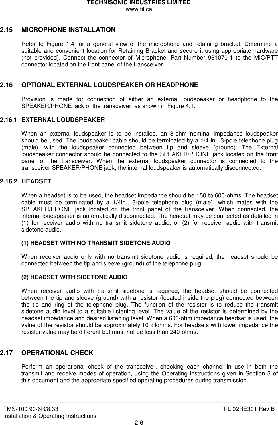 TECHNISONIC INDUSTRIES LIMITED www.til.ca   TMS-100 90-6R/8.33 Installation &amp; Operating Instructions  TiL 02RE301 Rev B 2-6  2.15  MICROPHONE INSTALLATION  Refer  to  Figure  1.4  for  a  general  view  of  the  microphone  and  retaining  bracket.  Determine  a suitable and convenient location for Retaining Bracket and secure it using appropriate hardware (not  provided).  Connect  the  connector  of  Microphone,  Part  Number  961070-1  to  the  MIC/PTT connector located on the front panel of the transceiver.   2.16  OPTIONAL EXTERNAL LOUDSPEAKER OR HEADPHONE  Provision  is  made  for  connection  of  either  an  external  loudspeaker  or  headphone  to  the SPEAKER/PHONE jack of the transceiver, as shown in Figure 4.1.  2.16.1  EXTERNAL LOUDSPEAKER  When  an  external  loudspeaker  is  to  be  installed,  an  8-ohm  nominal  impedance  loudspeaker should be used. The loudspeaker cable should be terminated by a 1/4 in., 3-pole telephone plug (male),  with  the  loudspeaker  connected  between  tip  and  sleeve  (ground).  The  External loudspeaker connector should be connected to the SPEAKER/PHONE jack located on the front panel  of  the  transceiver.  When  the  external  loudspeaker  connector  is  connected  to  the transceiver SPEAKER/PHONE jack, the internal loudspeaker is automatically disconnected.  2.16.2  HEADSET  When a headset is to be used, the headset impedance should be 150 to 600-ohms. The headset cable  must  be  terminated  by  a  1/4in.,  3-pole  telephone  plug  (male),  which  mates  with  the SPEAKER/PHONE  jack  located  on  the  front  panel  of  the  transceiver.  When  connected,  the internal loudspeaker is automatically disconnected. The headset may be connected as detailed in (1)  for  receiver  audio  with  no  transmit  sidetone  audio,  or  (2)  for  receiver  audio  with  transmit sidetone audio.  (1) HEADSET WITH NO TRANSMIT SIDETONE AUDIO  When  receiver  audio  only  with  no  transmit  sidetone  audio  is  required,  the  headset  should  be  connected between the tip and sleeve (ground) of the telephone plug.  (2) HEADSET WITH SIDETONE AUDIO  When  receiver  audio  with  transmit  sidetone  is  required,  the  headset  should  be  connected between the tip and sleeve (ground) with a resistor (located inside the plug) connected between the  tip  and  ring  of  the  telephone  plug.  The  function  of  the  resistor  is  to  reduce  the  transmit sidetone audio level to  a suitable listening level. The value of the resistor  is determined by the headset impedance and desired listening level. When a 600-ohm impedance headset is used, the value of the resistor should be approximately 10 kilohms. For headsets with lower impedance the resistor value may be different but must not be less than 240-ohms.   2.17  OPERATIONAL CHECK  Perform  an  operational  check  of  the  transceiver,  checking  each  channel  in  use  in  both  the transmit and receive modes of operation, using the Operating instructions given in Section 3 of this document and the appropriate specified operating procedures during transmission.   