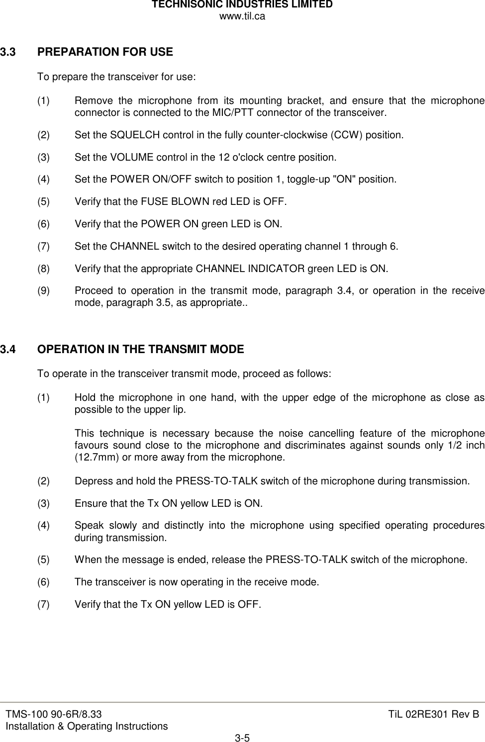 TECHNISONIC INDUSTRIES LIMITED www.til.ca   TMS-100 90-6R/8.33 Installation &amp; Operating Instructions  TiL 02RE301 Rev B 3-5  3.3  PREPARATION FOR USE  To prepare the transceiver for use:  (1)  Remove  the  microphone  from  its  mounting  bracket,  and  ensure  that  the  microphone connector is connected to the MIC/PTT connector of the transceiver. (2)  Set the SQUELCH control in the fully counter-clockwise (CCW) position. (3)  Set the VOLUME control in the 12 o&apos;clock centre position. (4)  Set the POWER ON/OFF switch to position 1, toggle-up &quot;ON&quot; position. (5)  Verify that the FUSE BLOWN red LED is OFF. (6)  Verify that the POWER ON green LED is ON. (7)  Set the CHANNEL switch to the desired operating channel 1 through 6. (8)  Verify that the appropriate CHANNEL INDICATOR green LED is ON. (9)  Proceed  to  operation  in  the  transmit  mode,  paragraph  3.4,  or  operation  in  the  receive mode, paragraph 3.5, as appropriate..   3.4  OPERATION IN THE TRANSMIT MODE  To operate in the transceiver transmit mode, proceed as follows:  (1)  Hold the microphone  in one hand, with the upper edge of the microphone  as  close  as possible to the upper lip.  This  technique  is  necessary  because  the  noise  cancelling  feature  of  the  microphone favours  sound  close  to  the microphone and discriminates against sounds only 1/2 inch (12.7mm) or more away from the microphone.  (2)  Depress and hold the PRESS-TO-TALK switch of the microphone during transmission. (3)  Ensure that the Tx ON yellow LED is ON. (4)  Speak  slowly  and  distinctly  into  the  microphone  using  specified  operating  procedures during transmission. (5)  When the message is ended, release the PRESS-TO-TALK switch of the microphone. (6)  The transceiver is now operating in the receive mode. (7)  Verify that the Tx ON yellow LED is OFF.      