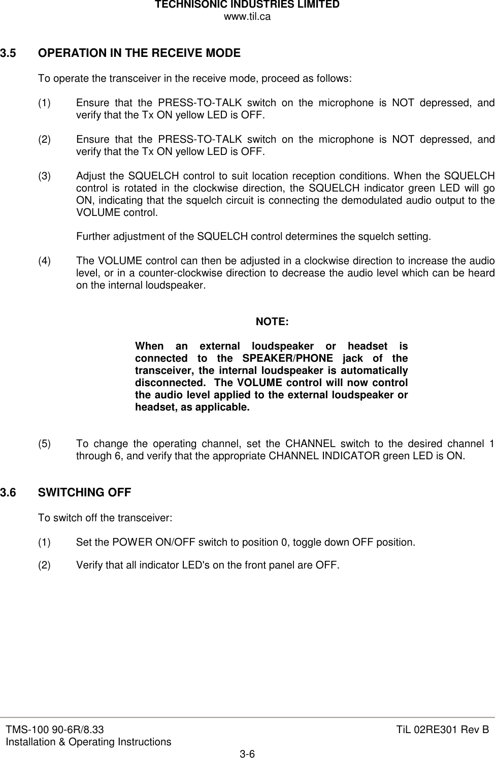 TECHNISONIC INDUSTRIES LIMITED www.til.ca   TMS-100 90-6R/8.33 Installation &amp; Operating Instructions  TiL 02RE301 Rev B 3-6  3.5  OPERATION IN THE RECEIVE MODE  To operate the transceiver in the receive mode, proceed as follows:  (1)  Ensure  that  the  PRESS-TO-TALK  switch  on  the  microphone  is  NOT  depressed,  and verify that the Tx ON yellow LED is OFF.  (2)  Ensure  that  the  PRESS-TO-TALK  switch  on  the  microphone  is  NOT  depressed,  and verify that the Tx ON yellow LED is OFF.  (3)  Adjust the SQUELCH control to suit location reception conditions. When the SQUELCH control is rotated in the clockwise  direction, the SQUELCH indicator green LED will go ON, indicating that the squelch circuit is connecting the demodulated audio output to the VOLUME control.  Further adjustment of the SQUELCH control determines the squelch setting.  (4)  The VOLUME control can then be adjusted in a clockwise direction to increase the audio level, or in a counter-clockwise direction to decrease the audio level which can be heard on the internal loudspeaker.   NOTE:  When  an  external  loudspeaker  or  headset  is connected  to  the  SPEAKER/PHONE  jack  of  the transceiver, the internal loudspeaker is automatically disconnected.  The VOLUME control will now control the audio level applied to the external loudspeaker or headset, as applicable.   (5)  To  change  the  operating  channel,  set  the  CHANNEL  switch  to  the  desired  channel  1 through 6, and verify that the appropriate CHANNEL INDICATOR green LED is ON.   3.6  SWITCHING OFF  To switch off the transceiver:  (1)  Set the POWER ON/OFF switch to position 0, toggle down OFF position. (2)  Verify that all indicator LED&apos;s on the front panel are OFF.           