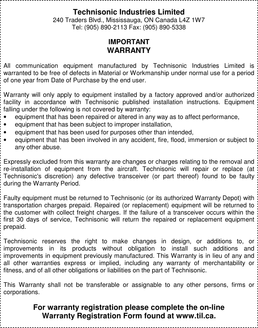           Technisonic Industries Limited 240 Traders Blvd., Mississauga, ON Canada L4Z 1W7 Tel: (905) 890-2113 Fax: (905) 890-5338  IMPORTANT WARRANTY  All  communication  equipment  manufactured  by  Technisonic  Industries  Limited  is warranted to be free of defects in Material or Workmanship under normal use for a period of one year from Date of Purchase by the end user.  Warranty will only  apply to  equipment installed by a factory approved and/or authorized facility  in  accordance  with  Technisonic  published  installation  instructions.  Equipment falling under the following is not covered by warranty: •  equipment that has been repaired or altered in any way as to affect performance, •  equipment that has been subject to improper installation, •  equipment that has been used for purposes other than intended, •  equipment that has been involved in any accident, fire, flood, immersion or subject to any other abuse.  Expressly excluded from this warranty are changes or charges relating to the removal and re-installation  of  equipment  from  the  aircraft.  Technisonic  will  repair  or  replace  (at Technisonic&apos;s  discretion)  any  defective  transceiver  (or  part  thereof)  found  to  be  faulty during the Warranty Period.  Faulty equipment must be returned to Technisonic (or its authorized Warranty Depot) with transportation charges prepaid. Repaired (or replacement) equipment will be returned to the customer with collect freight charges. If the failure of a transceiver occurs within the first  30  days of  service,  Technisonic  will  return  the  repaired  or  replacement  equipment prepaid.  Technisonic  reserves  the  right  to  make  changes  in  design,  or  additions  to,  or improvements  in  its  products  without  obligation  to  install  such  additions  and improvements in equipment previously manufactured. This Warranty is in lieu of any and all  other  warranties  express  or  implied,  including  any  warranty  of  merchantability  or fitness, and of all other obligations or liabilities on the part of Technisonic.  This  Warranty  shall  not  be  transferable  or  assignable  to  any  other  persons,  firms  or corporations.  For warranty registration please complete the on-line Warranty Registration Form found at www.til.ca.           