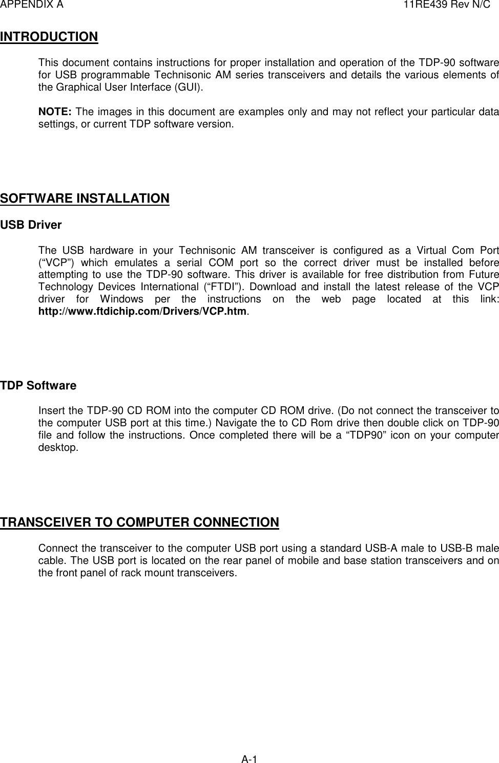 APPENDIX A  11RE439 Rev N/C A-1  INTRODUCTION  This document contains instructions for proper installation and operation of the TDP-90 software for USB programmable Technisonic AM series transceivers and details the various elements of the Graphical User Interface (GUI).  NOTE: The images in this document are examples only and may not reflect your particular data settings, or current TDP software version.      SOFTWARE INSTALLATION  USB Driver  The  USB  hardware  in  your  Technisonic  AM  transceiver  is  configured  as  a  Virtual  Com  Port (“VCP”)  which  emulates  a  serial  COM  port  so  the  correct  driver  must  be  installed  before attempting to use the TDP-90 software. This driver is available for free distribution from Future Technology  Devices  International  (“FTDI”).  Download  and  install  the  latest  release  of  the  VCP driver  for  Windows  per  the  instructions  on  the  web  page  located  at  this  link: http://www.ftdichip.com/Drivers/VCP.htm.      TDP Software  Insert the TDP-90 CD ROM into the computer CD ROM drive. (Do not connect the transceiver to the computer USB port at this time.) Navigate the to CD Rom drive then double click on TDP-90 file and follow the instructions. Once completed there will be a “TDP90” icon on your computer desktop.      TRANSCEIVER TO COMPUTER CONNECTION  Connect the transceiver to the computer USB port using a standard USB-A male to USB-B male cable. The USB port is located on the rear panel of mobile and base station transceivers and on the front panel of rack mount transceivers.              