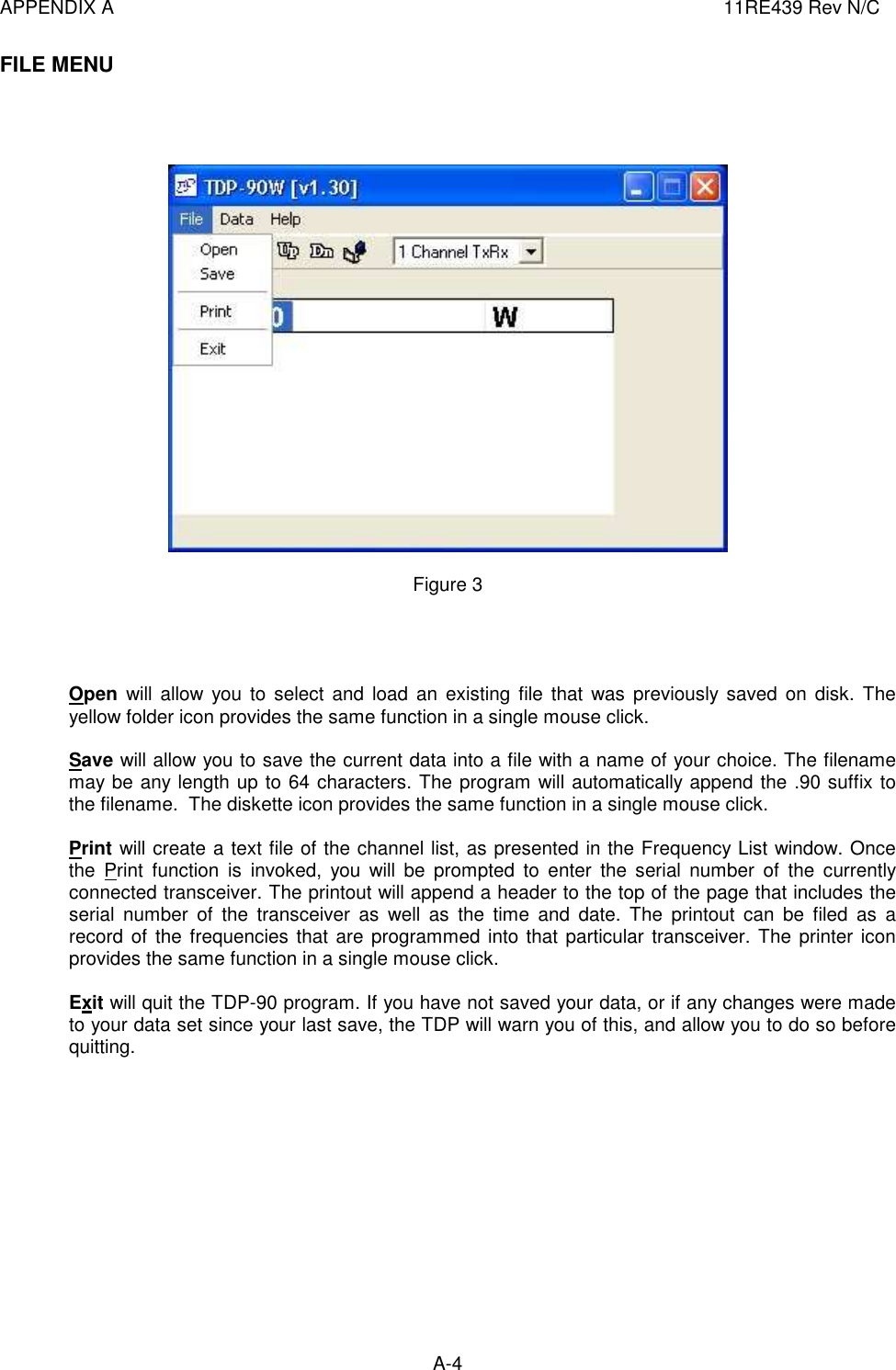 APPENDIX A  11RE439 Rev N/C A-4  FILE MENU       Figure 3     Open  will allow  you to select  and  load  an  existing file  that  was  previously saved on disk. The yellow folder icon provides the same function in a single mouse click.  Save will allow you to save the current data into a file with a name of your choice. The filename may be any length up to 64 characters. The program will automatically append the .90 suffix to the filename.  The diskette icon provides the same function in a single mouse click.  Print will create a text file of the channel list, as presented in the Frequency List window. Once the  Print  function  is  invoked,  you  will  be  prompted  to  enter  the  serial  number  of  the  currently connected transceiver. The printout will append a header to the top of the page that includes the serial  number  of  the  transceiver  as  well  as  the  time  and  date.  The  printout  can  be  filed  as  a record  of  the  frequencies that are programmed into that particular transceiver. The printer icon provides the same function in a single mouse click.   Exit will quit the TDP-90 program. If you have not saved your data, or if any changes were made to your data set since your last save, the TDP will warn you of this, and allow you to do so before quitting.             