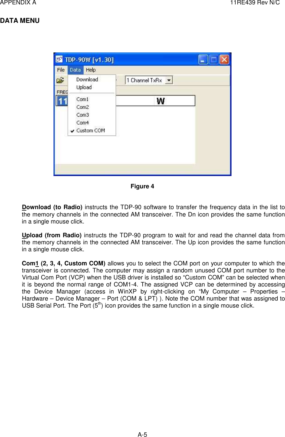 APPENDIX A  11RE439 Rev N/C A-5  DATA MENU       Figure 4   Download (to Radio) instructs the TDP-90 software to transfer the frequency data in the list to the memory channels in the connected AM transceiver. The Dn icon provides the same function in a single mouse click.  Upload (from Radio) instructs the TDP-90 program to wait for and read the channel data from the memory channels in the connected AM transceiver. The Up icon provides the same function in a single mouse click.  Com1 (2, 3, 4, Custom COM) allows you to select the COM port on your computer to which the transceiver is connected. The computer may assign a random unused COM port number to the Virtual Com Port (VCP) when the USB driver is installed so “Custom COM” can be selected when it is beyond the normal range of COM1-4. The assigned VCP can be determined by accessing the  Device  Manager  (access  in  WinXP  by  right-clicking  on  “My  Computer  –  Properties  – Hardware – Device Manager – Port (COM &amp; LPT) ). Note the COM number that was assigned to USB Serial Port. The Port (5th) icon provides the same function in a single mouse click.                 