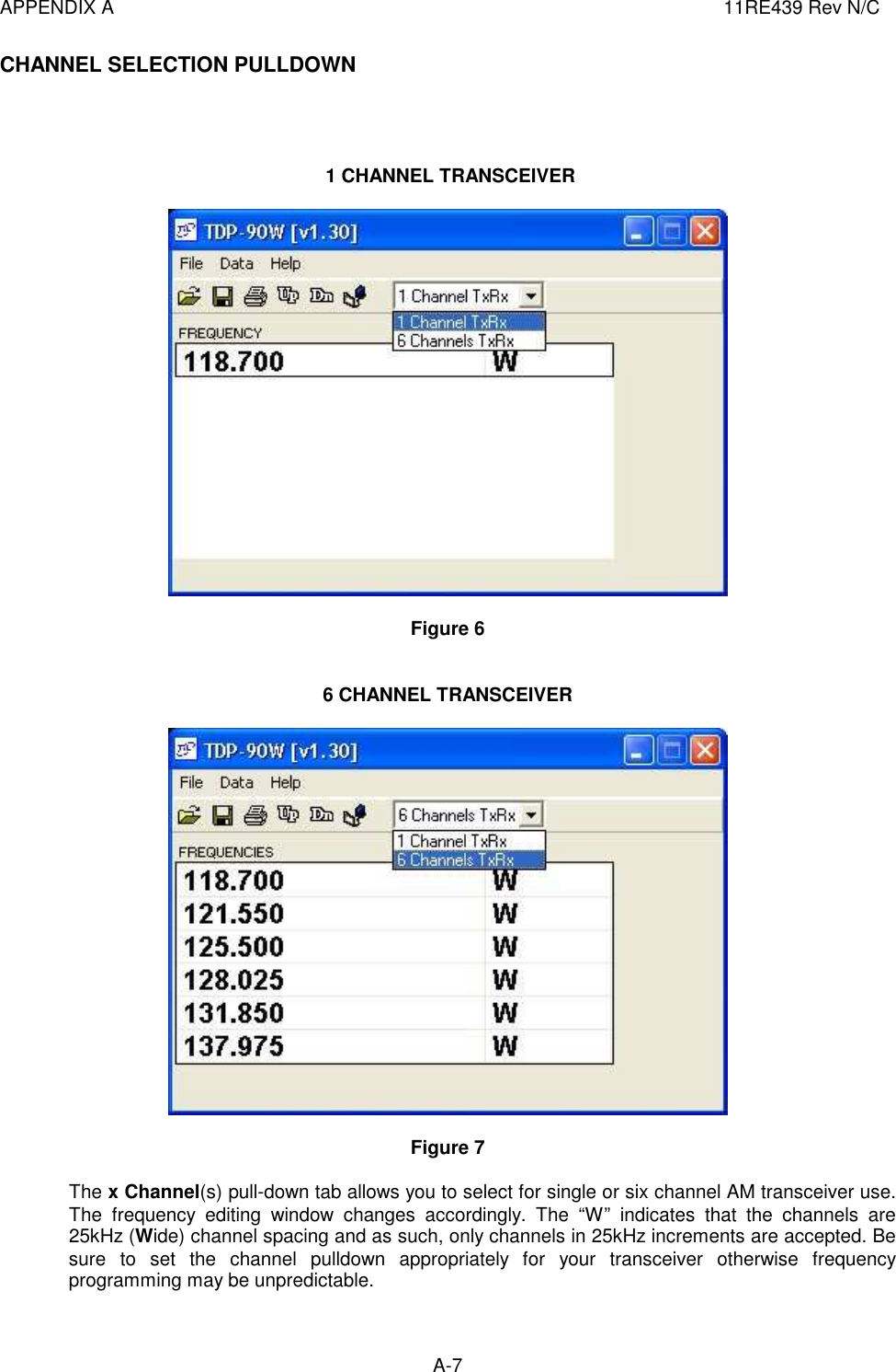 APPENDIX A  11RE439 Rev N/C A-7  CHANNEL SELECTION PULLDOWN      1 CHANNEL TRANSCEIVER    Figure 6    6 CHANNEL TRANSCEIVER    Figure 7   The x Channel(s) pull-down tab allows you to select for single or six channel AM transceiver use. The  frequency  editing  window  changes  accordingly.  The  “W”  indicates  that  the  channels  are 25kHz (Wide) channel spacing and as such, only channels in 25kHz increments are accepted. Be sure  to  set  the  channel  pulldown  appropriately  for  your  transceiver  otherwise  frequency programming may be unpredictable.  