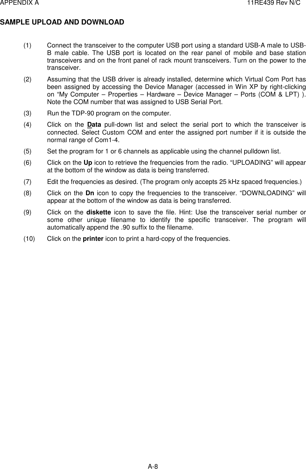 APPENDIX A  11RE439 Rev N/C A-8  SAMPLE UPLOAD AND DOWNLOAD   (1)  Connect the transceiver to the computer USB port using a standard USB-A male to USB-B  male  cable.  The  USB  port  is  located  on  the  rear  panel  of  mobile  and  base  station transceivers and on the front panel of rack mount transceivers. Turn on the power to the transceiver. (2)  Assuming that the USB driver is already installed, determine which Virtual Com Port has been assigned by accessing the Device Manager (accessed in Win XP by right-clicking on “My Computer – Properties – Hardware – Device Manager – Ports (COM &amp; LPT) ). Note the COM number that was assigned to USB Serial Port. (3)  Run the TDP-90 program on the computer. (4)  Click  on  the  Data  pull-down  list  and  select  the  serial  port  to  which  the  transceiver  is connected. Select Custom COM and enter the assigned port number if it is outside the normal range of Com1-4. (5)  Set the program for 1 or 6 channels as applicable using the channel pulldown list. (6)  Click on the Up icon to retrieve the frequencies from the radio. “UPLOADING” will appear at the bottom of the window as data is being transferred.  (7)  Edit the frequencies as desired. (The program only accepts 25 kHz spaced frequencies.) (8)  Click on the Dn icon to copy the frequencies  to the transceiver. “DOWNLOADING” will appear at the bottom of the window as data is being transferred. (9)  Click  on  the  diskette  icon  to  save  the  file.  Hint:  Use  the  transceiver  serial  number  or some  other  unique  filename  to  identify  the  specific  transceiver.  The  program  will automatically append the .90 suffix to the filename.  (10)  Click on the printer icon to print a hard-copy of the frequencies.                             