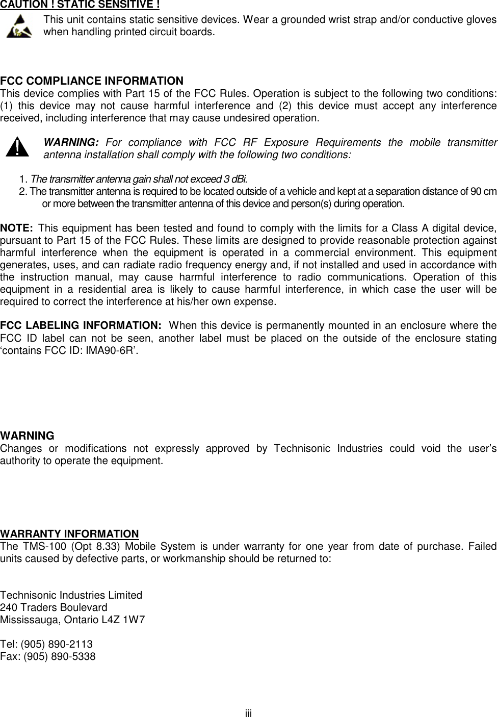  iii   CAUTION ! STATIC SENSITIVE !  This unit contains static sensitive devices. Wear a grounded wrist strap and/or conductive gloves when handling printed circuit boards.    FCC COMPLIANCE INFORMATION This device complies with Part 15 of the FCC Rules. Operation is subject to the following two conditions: (1)  this  device  may  not  cause  harmful  interference  and  (2)  this  device  must  accept  any  interference received, including interference that may cause undesired operation.   WARNING:  For  compliance  with  FCC  RF  Exposure  Requirements  the  mobile  transmitter antenna installation shall comply with the following two conditions:  1. The transmitter antenna gain shall not exceed 3 dBi. 2. The transmitter antenna is required to be located outside of a vehicle and kept at a separation distance of 90 cm or more between the transmitter antenna of this device and person(s) during operation.  NOTE:  This equipment has been tested and found to comply with the limits for a Class A digital device, pursuant to Part 15 of the FCC Rules. These limits are designed to provide reasonable protection against harmful  interference  when  the  equipment  is  operated  in  a  commercial  environment.  This  equipment generates, uses, and can radiate radio frequency energy and, if not installed and used in accordance with the  instruction  manual,  may  cause  harmful  interference  to  radio  communications.  Operation  of  this equipment  in  a  residential  area  is  likely  to  cause  harmful  interference,  in  which  case  the  user  will  be required to correct the interference at his/her own expense.  FCC LABELING INFORMATION:  When this device is permanently mounted in an enclosure where the FCC  ID  label  can  not  be  seen,  another  label  must  be  placed  on  the  outside  of  the  enclosure  stating ‘contains FCC ID: IMA90-6R’.       WARNING Changes  or  modifications  not  expressly  approved  by  Technisonic  Industries  could  void  the  user’s authority to operate the equipment.      WARRANTY INFORMATION The  TMS-100  (Opt  8.33) Mobile System  is  under  warranty  for  one  year from date of purchase. Failed units caused by defective parts, or workmanship should be returned to:   Technisonic Industries Limited 240 Traders Boulevard Mississauga, Ontario L4Z 1W7  Tel: (905) 890-2113 Fax: (905) 890-5338   