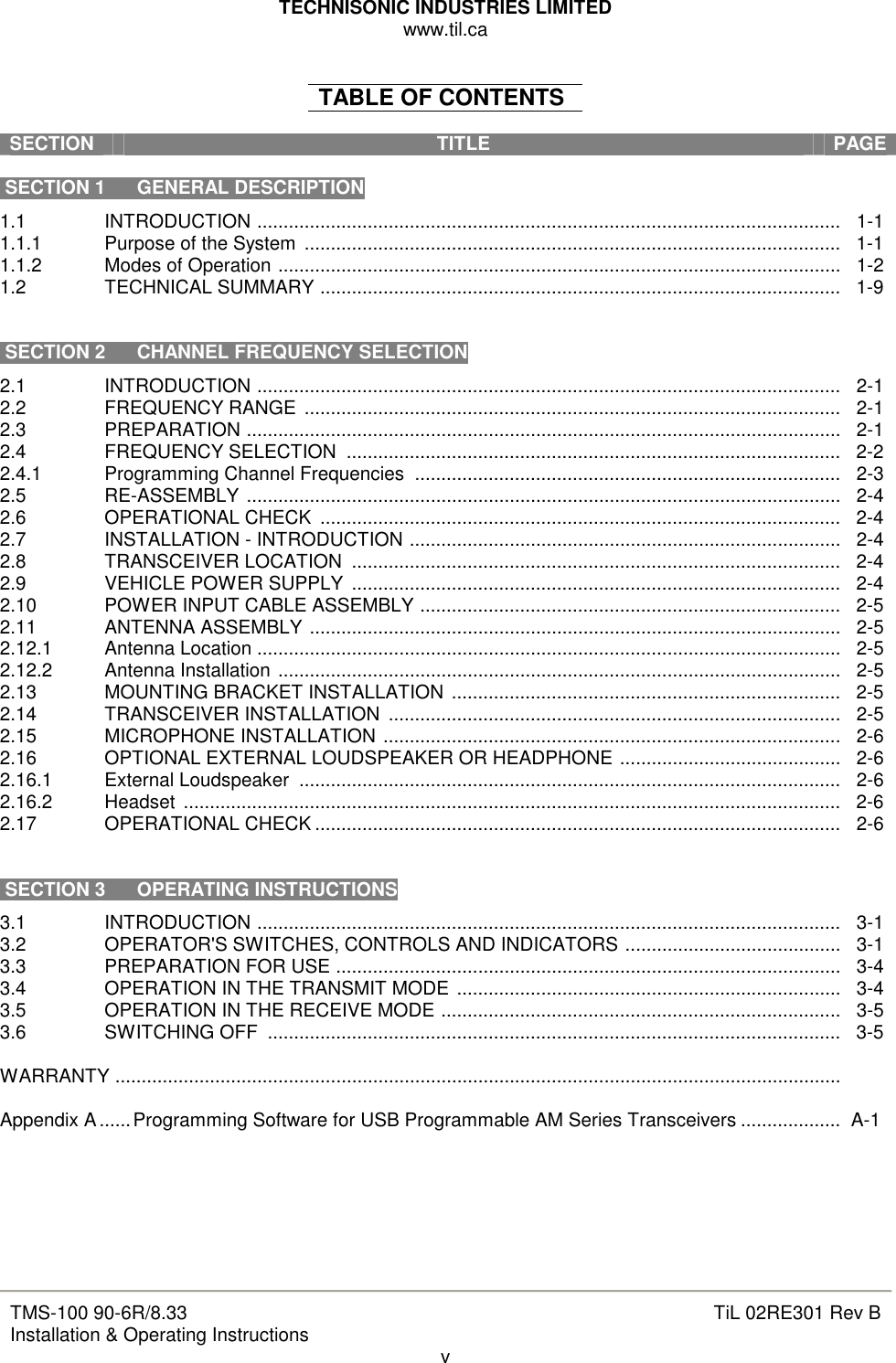 TECHNISONIC INDUSTRIES LIMITED www.til.ca   TMS-100 90-6R/8.33 Installation &amp; Operating Instructions  TiL 02RE301 Rev B v  TABLE OF CONTENTS  SECTION  TITLE  PAGE   SECTION 1  GENERAL DESCRIPTION 1.1  INTRODUCTION ...............................................................................................................   1-1 1.1.1  Purpose of the System  ......................................................................................................   1-1 1.1.2  Modes of Operation ...........................................................................................................   1-2 1.2  TECHNICAL SUMMARY ...................................................................................................   1-9    SECTION 2  CHANNEL FREQUENCY SELECTION 2.1  INTRODUCTION ...............................................................................................................   2-1 2.2  FREQUENCY RANGE  ......................................................................................................   2-1 2.3  PREPARATION .................................................................................................................   2-1 2.4  FREQUENCY SELECTION  ..............................................................................................   2-2 2.4.1  Programming Channel Frequencies  .................................................................................   2-3 2.5  RE-ASSEMBLY .................................................................................................................   2-4 2.6  OPERATIONAL CHECK  ...................................................................................................   2-4 2.7  INSTALLATION - INTRODUCTION ..................................................................................   2-4 2.8  TRANSCEIVER LOCATION  .............................................................................................   2-4 2.9  VEHICLE POWER SUPPLY  .............................................................................................   2-4 2.10  POWER INPUT CABLE ASSEMBLY ................................................................................   2-5 2.11  ANTENNA ASSEMBLY .....................................................................................................   2-5 2.12.1  Antenna Location ...............................................................................................................   2-5 2.12.2  Antenna Installation ...........................................................................................................   2-5 2.13  MOUNTING BRACKET INSTALLATION ..........................................................................   2-5 2.14  TRANSCEIVER INSTALLATION  ......................................................................................   2-5 2.15  MICROPHONE INSTALLATION .......................................................................................   2-6 2.16  OPTIONAL EXTERNAL LOUDSPEAKER OR HEADPHONE ..........................................   2-6 2.16.1  External Loudspeaker  .......................................................................................................   2-6 2.16.2  Headset  .............................................................................................................................   2-6 2.17  OPERATIONAL CHECK ....................................................................................................   2-6    SECTION 3  OPERATING INSTRUCTIONS 3.1  INTRODUCTION ...............................................................................................................   3-1 3.2  OPERATOR&apos;S SWITCHES, CONTROLS AND INDICATORS .........................................   3-1 3.3  PREPARATION FOR USE ................................................................................................   3-4 3.4  OPERATION IN THE TRANSMIT MODE .........................................................................   3-4 3.5  OPERATION IN THE RECEIVE MODE ............................................................................   3-5 3.6  SWITCHING OFF  .............................................................................................................   3-5  WARRANTY ..........................................................................................................................................      Appendix A......Programming Software for USB Programmable AM Series Transceivers ...................  A-1       