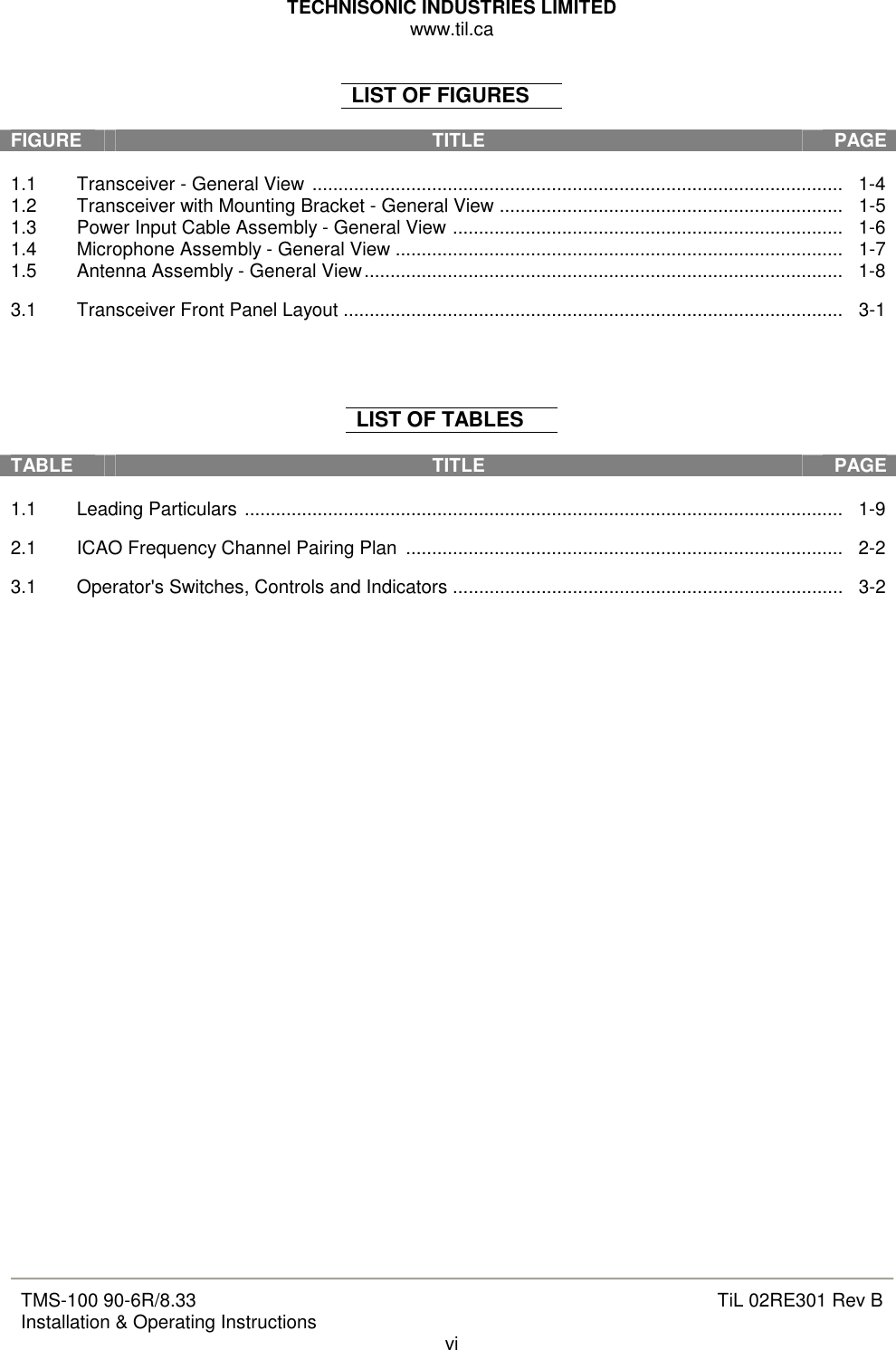 TECHNISONIC INDUSTRIES LIMITED www.til.ca   TMS-100 90-6R/8.33 Installation &amp; Operating Instructions  TiL 02RE301 Rev B vi  LIST OF FIGURES  FIGURE  TITLE   PAGE  1.1  Transceiver - General View ......................................................................................................   1-4 1.2  Transceiver with Mounting Bracket - General View ..................................................................   1-5 1.3  Power Input Cable Assembly - General View ...........................................................................   1-6 1.4  Microphone Assembly - General View ......................................................................................   1-7 1.5  Antenna Assembly - General View............................................................................................   1-8  3.1  Transceiver Front Panel Layout ................................................................................................   3-1     LIST OF TABLES  TABLE  TITLE   PAGE  1.1  Leading Particulars ...................................................................................................................   1-9  2.1  ICAO Frequency Channel Pairing Plan  ....................................................................................   2-2  3.1  Operator&apos;s Switches, Controls and Indicators ...........................................................................   3-2                               