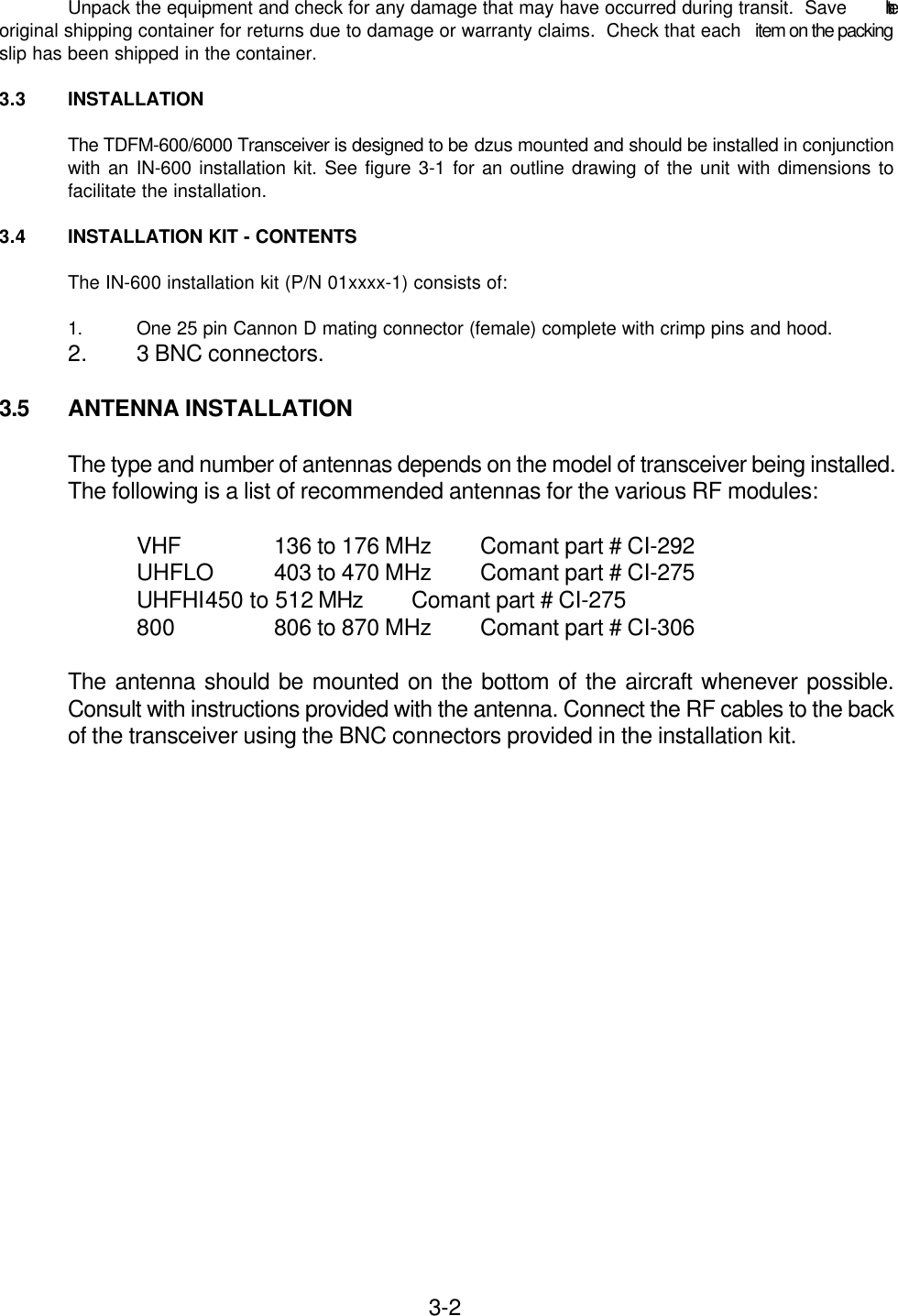 3-2Unpack the equipment and check for any damage that may have occurred during transit.  Save  theoriginal shipping container for returns due to damage or warranty claims.  Check that each  item on the packingslip has been shipped in the container.3.3 INSTALLATIONThe TDFM-600/6000 Transceiver is designed to be dzus mounted and should be installed in conjunctionwith an IN-600 installation kit. See figure 3-1 for an outline drawing of the unit with dimensions tofacilitate the installation.3.4 INSTALLATION KIT - CONTENTSThe IN-600 installation kit (P/N 01xxxx-1) consists of:1. One 25 pin Cannon D mating connector (female) complete with crimp pins and hood.2. 3 BNC connectors.3.5 ANTENNA INSTALLATIONThe type and number of antennas depends on the model of transceiver being installed.The following is a list of recommended antennas for the various RF modules:VHF 136 to 176 MHz Comant part # CI-292UHFLO 403 to 470 MHz Comant part # CI-275UHFHI450 to 512 MHz Comant part # CI-275800 806 to 870 MHz Comant part # CI-306The antenna should be mounted on the bottom of the aircraft whenever possible.Consult with instructions provided with the antenna. Connect the RF cables to the backof the transceiver using the BNC connectors provided in the installation kit.