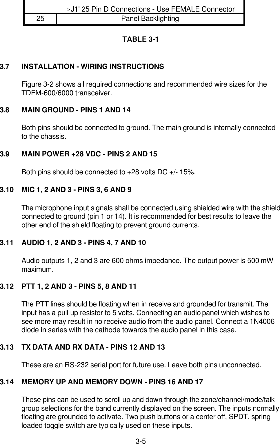 3-5&gt;J1&apos; 25 Pin D Connections - Use FEMALE Connector25 Panel BacklightingTABLE 3-13.7 INSTALLATION - WIRING INSTRUCTIONSFigure 3-2 shows all required connections and recommended wire sizes for theTDFM-600/6000 transceiver.3.8 MAIN GROUND - PINS 1 AND 14Both pins should be connected to ground. The main ground is internally connectedto the chassis.3.9 MAIN POWER +28 VDC - PINS 2 AND 15Both pins should be connected to +28 volts DC +/- 15%.3.10 MIC 1, 2 AND 3 - PINS 3, 6 AND 9The microphone input signals shall be connected using shielded wire with the shieldconnected to ground (pin 1 or 14). It is recommended for best results to leave theother end of the shield floating to prevent ground currents.3.11 AUDIO 1, 2 AND 3 - PINS 4, 7 AND 10Audio outputs 1, 2 and 3 are 600 ohms impedance. The output power is 500 mWmaximum.3.12 PTT 1, 2 AND 3 - PINS 5, 8 AND 11The PTT lines should be floating when in receive and grounded for transmit. Theinput has a pull up resistor to 5 volts. Connecting an audio panel which wishes tosee more may result in no receive audio from the audio panel. Connect a 1N4006diode in series with the cathode towards the audio panel in this case.3.13 TX DATA AND RX DATA - PINS 12 AND 13These are an RS-232 serial port for future use. Leave both pins unconnected.3.14 MEMORY UP AND MEMORY DOWN - PINS 16 AND 17These pins can be used to scroll up and down through the zone/channel/mode/talkgroup selections for the band currently displayed on the screen. The inputs normallyfloating are grounded to activate. Two push buttons or a center off, SPDT, springloaded toggle switch are typically used on these inputs.