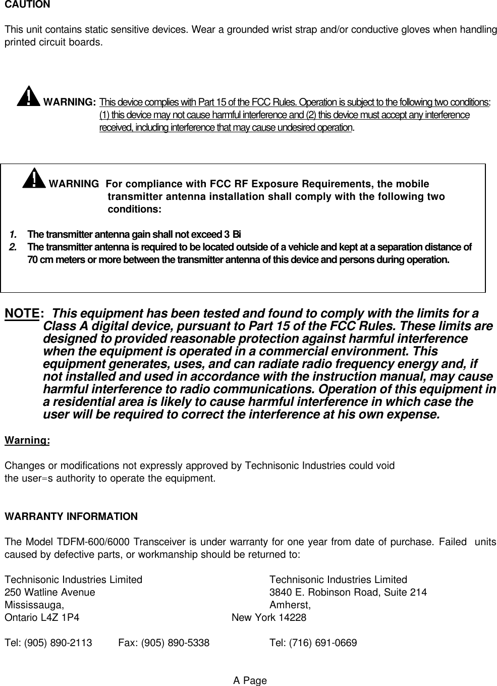 CAUTIONThis unit contains static sensitive devices. Wear a grounded wrist strap and/or conductive gloves when handlingprinted circuit boards.   WARNING: This device complies with Part 15 of the FCC Rules. Operation is subject to the following two conditions:(1) this device may not cause harmful interference and (2) this device must accept any interferencereceived, including interference that may cause undesired operation.NOTE:  This equipment has been tested and found to comply with the limits for aClass A digital device, pursuant to Part 15 of the FCC Rules. These limits aredesigned to provided reasonable protection against harmful interferencewhen the equipment is operated in a commercial environment. Thisequipment generates, uses, and can radiate radio frequency energy and, ifnot installed and used in accordance with the instruction manual, may causeharmful interference to radio communications. Operation of this equipment ina residential area is likely to cause harmful interference in which case theuser will be required to correct the interference at his own expense.Warning:Changes or modifications not expressly approved by Technisonic Industries could voidthe user=s authority to operate the equipment.WARRANTY INFORMATIONThe Model TDFM-600/6000 Transceiver is under warranty for one year from date of purchase. Failed  unitscaused by defective parts, or workmanship should be returned to:Technisonic Industries Limited Technisonic Industries Limited250 Watline Avenue 3840 E. Robinson Road, Suite 214Mississauga, Amherst,Ontario L4Z 1P4 New York 14228Tel: (905) 890-2113 Fax: (905) 890-5338 Tel: (716) 691-0669A Page WARNING  For compliance with FCC RF Exposure Requirements, the mobiletransmitter antenna installation shall comply with the following twoconditions:1. The transmitter antenna gain shall not exceed 3 Bi2. The transmitter antenna is required to be located outside of a vehicle and kept at a separation distance of 70 cm meters or more between the transmitter antenna of this device and persons during operation. 