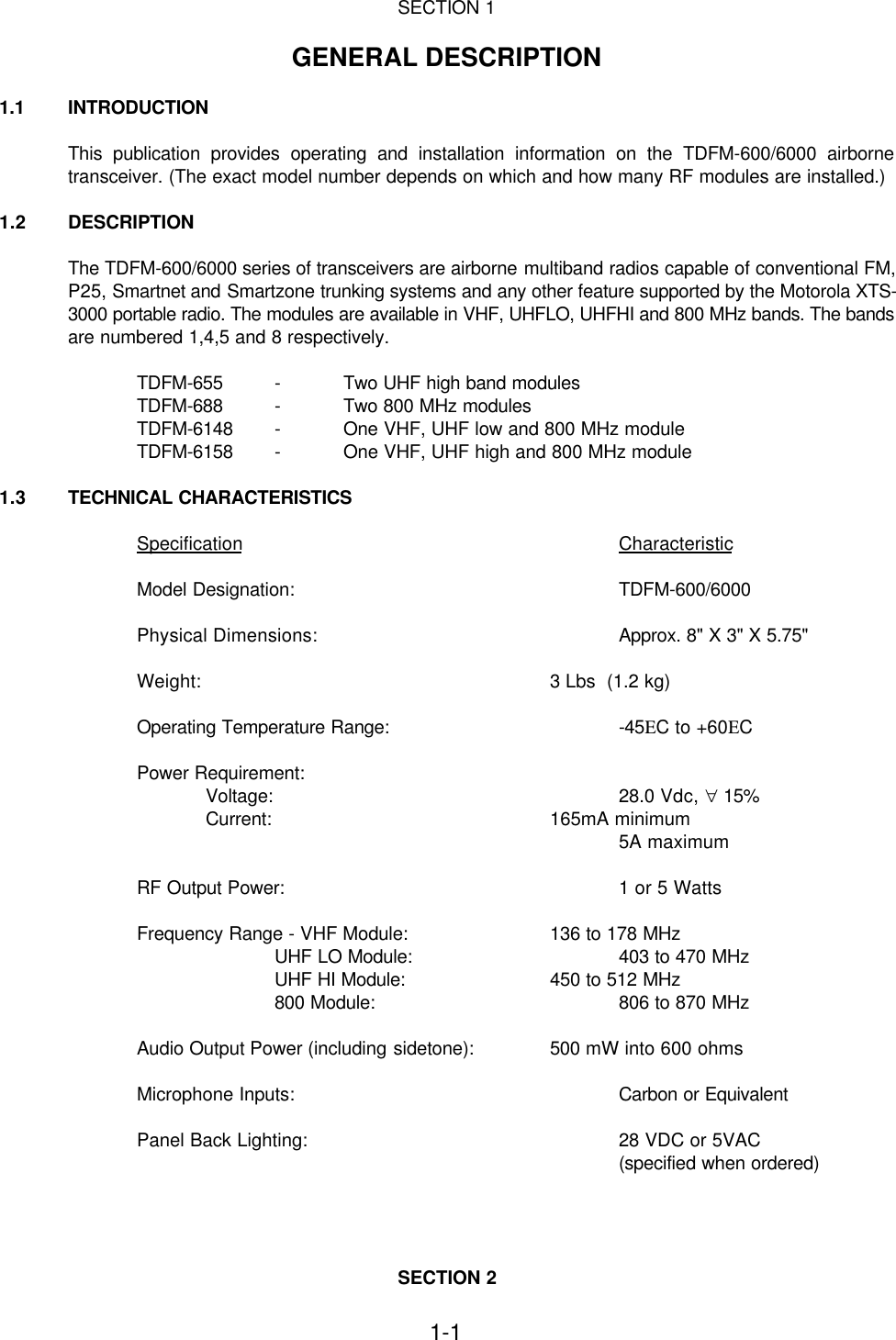 1-1SECTION 1GENERAL DESCRIPTION1.1  INTRODUCTIONThis publication provides operating and installation information on the TDFM-600/6000 airbornetransceiver. (The exact model number depends on which and how many RF modules are installed.)1.2 DESCRIPTIONThe TDFM-600/6000 series of transceivers are airborne multiband radios capable of conventional FM,P25, Smartnet and Smartzone trunking systems and any other feature supported by the Motorola XTS-3000 portable radio. The modules are available in VHF, UHFLO, UHFHI and 800 MHz bands. The bandsare numbered 1,4,5 and 8 respectively.TDFM-655 -Two UHF high band modulesTDFM-688 -Two 800 MHz modulesTDFM-6148 -One VHF, UHF low and 800 MHz moduleTDFM-6158 -One VHF, UHF high and 800 MHz module1.3 TECHNICAL CHARACTERISTICSSpecification CharacteristicModel Designation: TDFM-600/6000Physical Dimensions: Approx. 8&quot; X 3&quot; X 5.75&quot;Weight: 3 Lbs  (1.2 kg)Operating Temperature Range: -45ΕC to +60ΕCPower Requirement:Voltage: 28.0 Vdc, ∀ 15%Current: 165mA minimum5A maximumRF Output Power: 1 or 5 WattsFrequency Range - VHF Module: 136 to 178 MHzUHF LO Module: 403 to 470 MHzUHF HI Module: 450 to 512 MHz800 Module: 806 to 870 MHzAudio Output Power (including sidetone): 500 mW into 600 ohmsMicrophone Inputs: Carbon or EquivalentPanel Back Lighting: 28 VDC or 5VAC(specified when ordered)SECTION 2