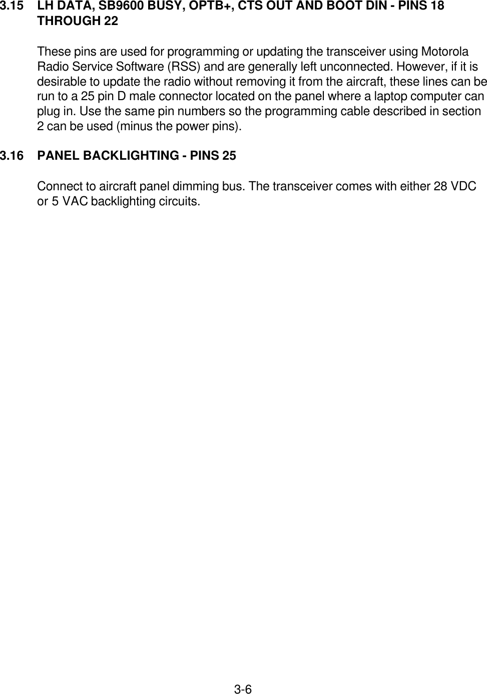 3-63.15 LH DATA, SB9600 BUSY, OPTB+, CTS OUT AND BOOT DIN - PINS 18THROUGH 22These pins are used for programming or updating the transceiver using MotorolaRadio Service Software (RSS) and are generally left unconnected. However, if it isdesirable to update the radio without removing it from the aircraft, these lines can berun to a 25 pin D male connector located on the panel where a laptop computer canplug in. Use the same pin numbers so the programming cable described in section2 can be used (minus the power pins).3.16 PANEL BACKLIGHTING - PINS 25Connect to aircraft panel dimming bus. The transceiver comes with either 28 VDCor 5 VAC backlighting circuits.