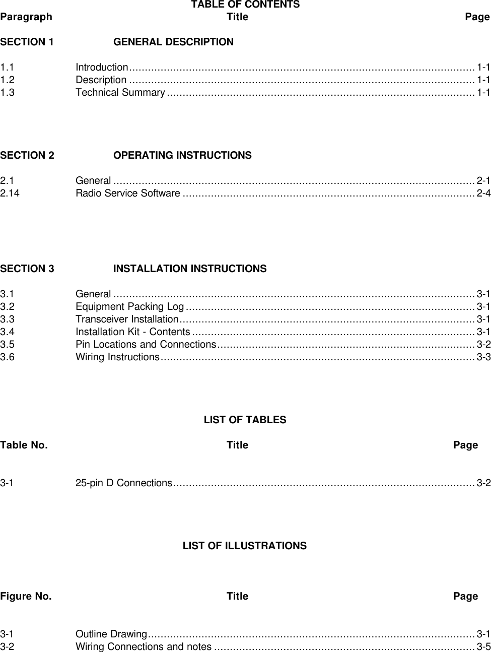 TABLE OF CONTENTSParagraph Title PageSECTION 1 GENERAL DESCRIPTION1.1 Introduction..............................................................................................................1-11.2 Description ..............................................................................................................1-11.3 Technical Summary..................................................................................................1-1SECTION 2 OPERATING INSTRUCTIONS2.1 General ...................................................................................................................2-12.14 Radio Service Software .............................................................................................2-4SECTION 3 INSTALLATION INSTRUCTIONS3.1 General ...................................................................................................................3-13.2 Equipment Packing Log............................................................................................3-13.3 Transceiver Installation..............................................................................................3-13.4 Installation Kit - Contents..........................................................................................3-13.5 Pin Locations and Connections..................................................................................3-23.6 Wiring Instructions....................................................................................................3-3LIST OF TABLESTable No. Title Page3-1 25-pin D Connections................................................................................................3-2LIST OF ILLUSTRATIONSFigure No. Title Page3-1 Outline Drawing........................................................................................................3-13-2 Wiring Connections and notes ...................................................................................3-5