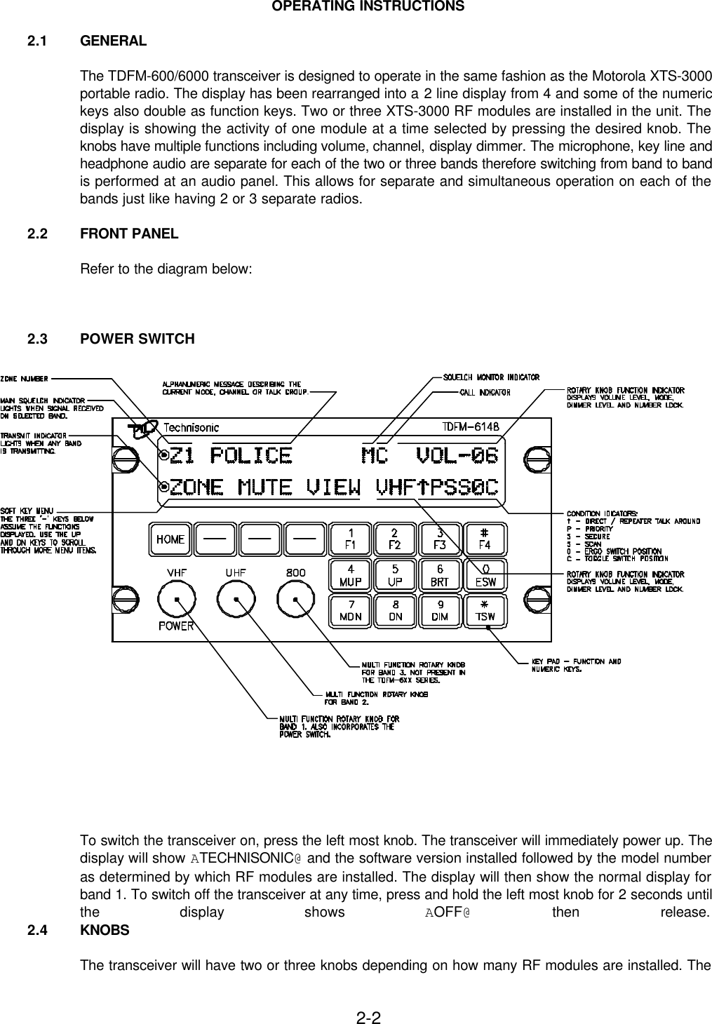 2-2OPERATING INSTRUCTIONS2.1 GENERALThe TDFM-600/6000 transceiver is designed to operate in the same fashion as the Motorola XTS-3000portable radio. The display has been rearranged into a 2 line display from 4 and some of the numerickeys also double as function keys. Two or three XTS-3000 RF modules are installed in the unit. Thedisplay is showing the activity of one module at a time selected by pressing the desired knob. Theknobs have multiple functions including volume, channel, display dimmer. The microphone, key line andheadphone audio are separate for each of the two or three bands therefore switching from band to bandis performed at an audio panel. This allows for separate and simultaneous operation on each of thebands just like having 2 or 3 separate radios.2.2 FRONT PANELRefer to the diagram below:2.3 POWER SWITCHTo switch the transceiver on, press the left most knob. The transceiver will immediately power up. Thedisplay will show ATECHNISONIC@ and the software version installed followed by the model numberas determined by which RF modules are installed. The display will then show the normal display forband 1. To switch off the transceiver at any time, press and hold the left most knob for 2 seconds untilthe display shows AOFF@ then release.2.4 KNOBSThe transceiver will have two or three knobs depending on how many RF modules are installed. The