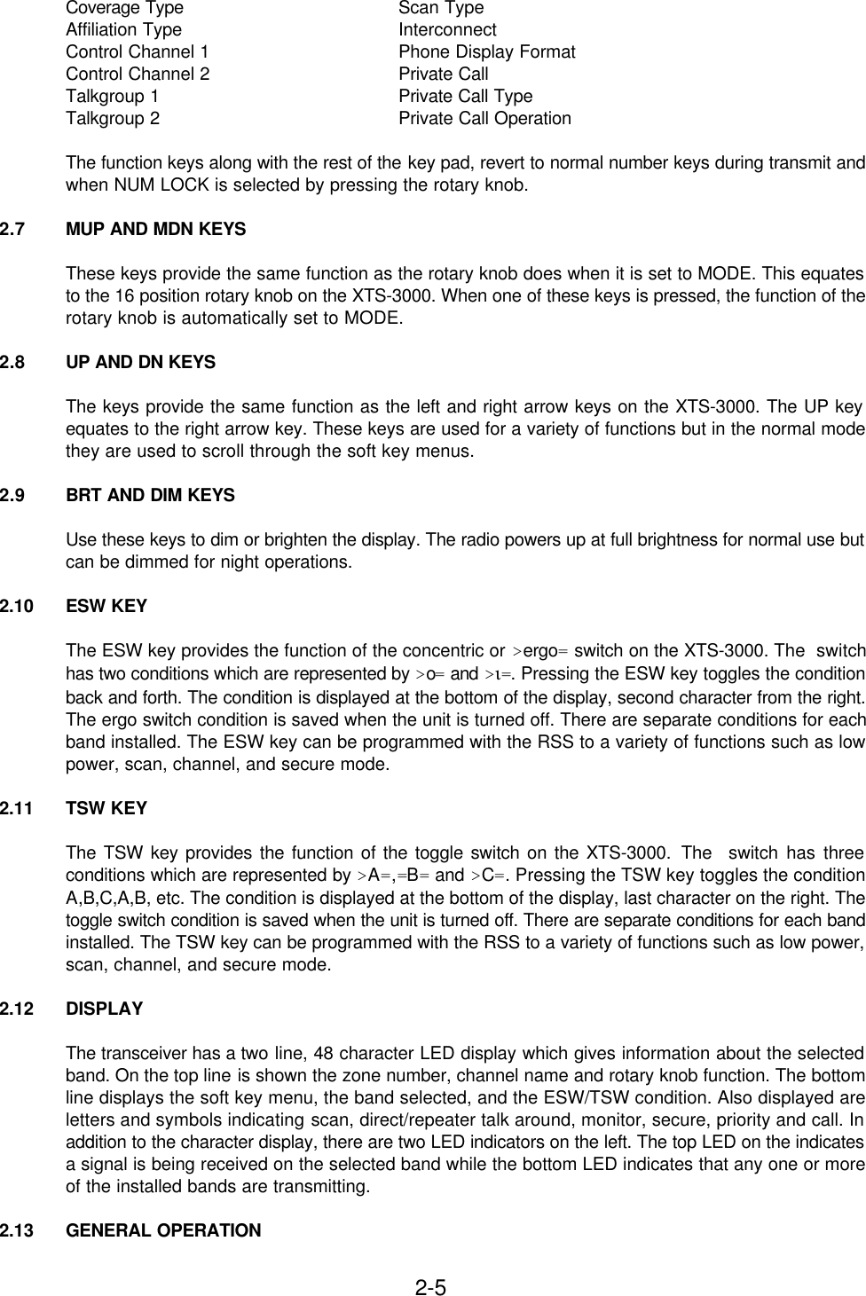 2-5Coverage Type Scan TypeAffiliation Type InterconnectControl Channel 1 Phone Display FormatControl Channel 2 Private CallTalkgroup 1 Private Call TypeTalkgroup 2 Private Call OperationThe function keys along with the rest of the key pad, revert to normal number keys during transmit andwhen NUM LOCK is selected by pressing the rotary knob.2.7 MUP AND MDN KEYSThese keys provide the same function as the rotary knob does when it is set to MODE. This equatesto the 16 position rotary knob on the XTS-3000. When one of these keys is pressed, the function of therotary knob is automatically set to MODE.2.8 UP AND DN KEYSThe keys provide the same function as the left and right arrow keys on the XTS-3000. The UP keyequates to the right arrow key. These keys are used for a variety of functions but in the normal modethey are used to scroll through the soft key menus.2.9 BRT AND DIM KEYSUse these keys to dim or brighten the display. The radio powers up at full brightness for normal use butcan be dimmed for night operations.2.10 ESW KEYThe ESW key provides the function of the concentric or &gt;ergo= switch on the XTS-3000. The  switchhas two conditions which are represented by &gt;o= and &gt;ι=. Pressing the ESW key toggles the conditionback and forth. The condition is displayed at the bottom of the display, second character from the right.The ergo switch condition is saved when the unit is turned off. There are separate conditions for eachband installed. The ESW key can be programmed with the RSS to a variety of functions such as lowpower, scan, channel, and secure mode.2.11 TSW KEYThe TSW key provides the function of the toggle switch on the XTS-3000. The  switch has threeconditions which are represented by &gt;A=,=B= and &gt;C=. Pressing the TSW key toggles the conditionA,B,C,A,B, etc. The condition is displayed at the bottom of the display, last character on the right. Thetoggle switch condition is saved when the unit is turned off. There are separate conditions for each bandinstalled. The TSW key can be programmed with the RSS to a variety of functions such as low power,scan, channel, and secure mode.2.12 DISPLAYThe transceiver has a two line, 48 character LED display which gives information about the selectedband. On the top line is shown the zone number, channel name and rotary knob function. The bottomline displays the soft key menu, the band selected, and the ESW/TSW condition. Also displayed areletters and symbols indicating scan, direct/repeater talk around, monitor, secure, priority and call. Inaddition to the character display, there are two LED indicators on the left. The top LED on the indicatesa signal is being received on the selected band while the bottom LED indicates that any one or moreof the installed bands are transmitting.2.13 GENERAL OPERATION