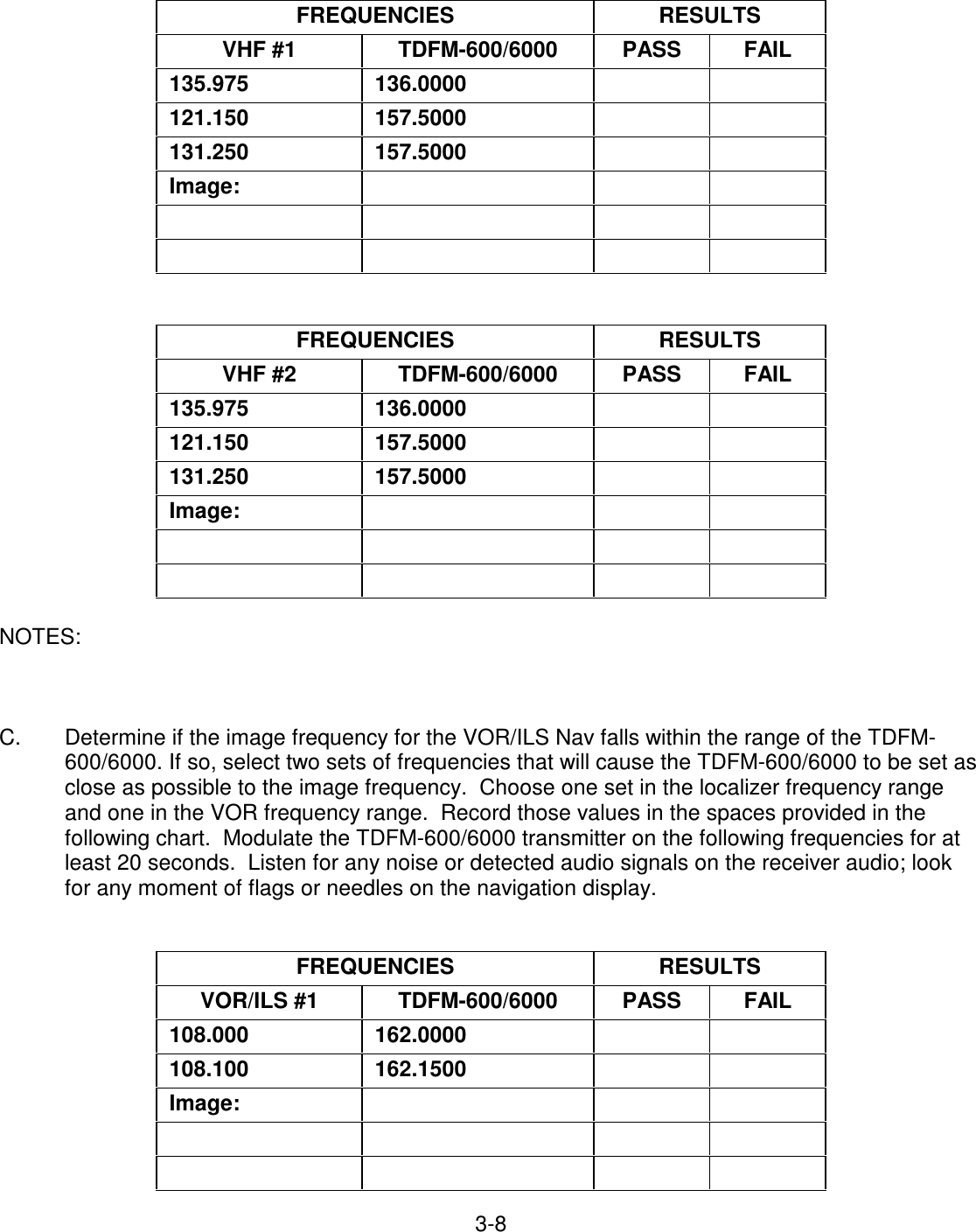 3-8     FREQUENCIES   RESULTS  VHF #1   TDFM-600/6000   PASS   FAIL  135.975   136.0000       121.150   157.5000       131.250   157.5000       Image:                           FREQUENCIES   RESULTS  VHF #2   TDFM-600/6000   PASS   FAIL  135.975   136.0000       121.150   157.5000       131.250   157.5000       Image:                         NOTES:            C.  Determine if the image frequency for the VOR/ILS Nav falls within the range of the TDFM-600/6000. If so, select two sets of frequencies that will cause the TDFM-600/6000 to be set as close as possible to the image frequency.  Choose one set in the localizer frequency range and one in the VOR frequency range.  Record those values in the spaces provided in the following chart.  Modulate the TDFM-600/6000 transmitter on the following frequencies for at least 20 seconds.  Listen for any noise or detected audio signals on the receiver audio; look for any moment of flags or needles on the navigation display.    FREQUENCIES   RESULTS  VOR/ILS #1   TDFM-600/6000   PASS   FAIL  108.000   162.0000       108.100   162.1500       Image:                        