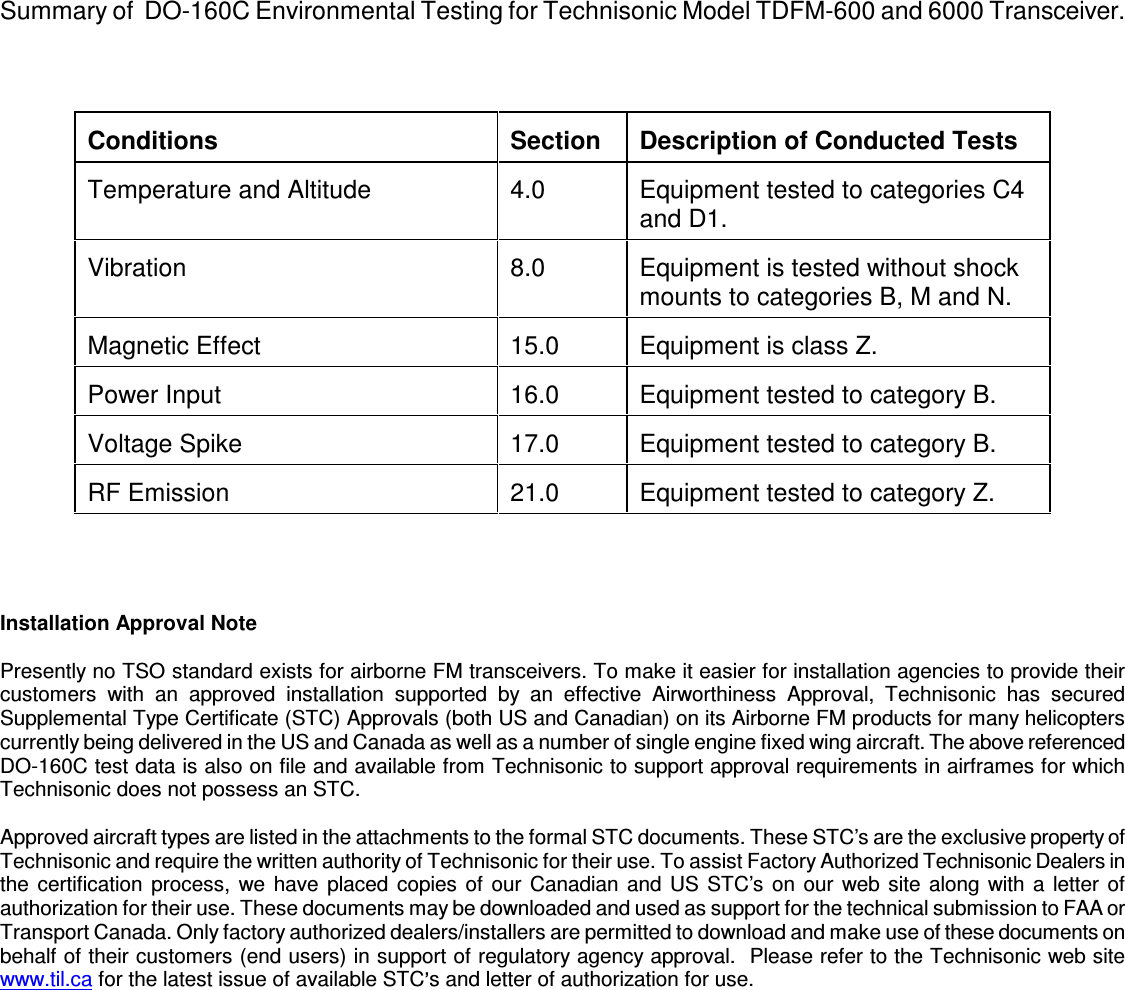    Summary of  DO-160C Environmental Testing for Technisonic Model TDFM-600 and 6000 Transceiver.     Conditions   Section   Description of Conducted Tests  Temperature and Altitude   4.0   Equipment tested to categories C4 and D1.  Vibration   8.0   Equipment is tested without shock mounts to categories B, M and N.  Magnetic Effect   15.0   Equipment is class Z.  Power Input   16.0   Equipment tested to category B.  Voltage Spike   17.0   Equipment tested to category B.  RF Emission   21.0   Equipment tested to category Z.     Installation Approval Note  Presently no TSO standard exists for airborne FM transceivers. To make it easier for installation agencies to provide their customers  with  an  approved  installation  supported  by  an  effective  Airworthiness  Approval,  Technisonic  has  secured Supplemental Type Certificate (STC) Approvals (both US and Canadian) on its Airborne FM products for many helicopters currently being delivered in the US and Canada as well as a number of single engine fixed wing aircraft. The above referenced DO-160C test data is also on file and available from Technisonic to support approval requirements in airframes for which Technisonic does not possess an STC.  Approved aircraft types are listed in the attachments to the formal STC documents. These STC’s are the exclusive property of Technisonic and require the written authority of Technisonic for their use. To assist Factory Authorized Technisonic Dealers in the certification process,  we have placed copies of our Canadian and US STC’s on our web site along with a letter of authorization for their use. These documents may be downloaded and used as support for the technical submission to FAA or Transport Canada. Only factory authorized dealers/installers are permitted to download and make use of these documents on behalf of their customers (end users) in support of regulatory agency approval.  Please refer to the Technisonic web site www.til.ca for the latest issue of available STC s and letter of authorization for use.                  