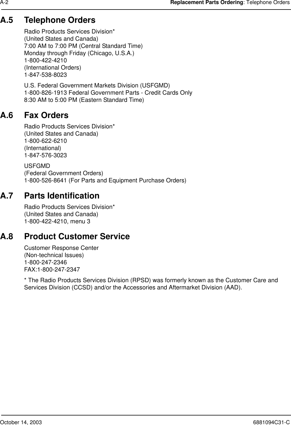 October 14, 2003 6881094C31-CA-2 Replacement Parts Ordering: Telephone OrdersA.5 Telephone OrdersRadio Products Services Division*(United States and Canada)7:00 AM to 7:00 PM (Central Standard Time)Monday through Friday (Chicago, U.S.A.)1-800-422-4210(International Orders)1-847-538-8023U.S. Federal Government Markets Division (USFGMD)1-800-826-1913 Federal Government Parts - Credit Cards Only8:30 AM to 5:00 PM (Eastern Standard Time)A.6 Fax OrdersRadio Products Services Division*(United States and Canada)1-800-622-6210(International)1-847-576-3023USFGMD(Federal Government Orders)1-800-526-8641 (For Parts and Equipment Purchase Orders)A.7 Parts IdentificationRadio Products Services Division*(United States and Canada)1-800-422-4210, menu 3A.8 Product Customer ServiceCustomer Response Center(Non-technical Issues)1-800-247-2346FAX:1-800-247-2347* The Radio Products Services Division (RPSD) was formerly known as the Customer Care and Services Division (CCSD) and/or the Accessories and Aftermarket Division (AAD).