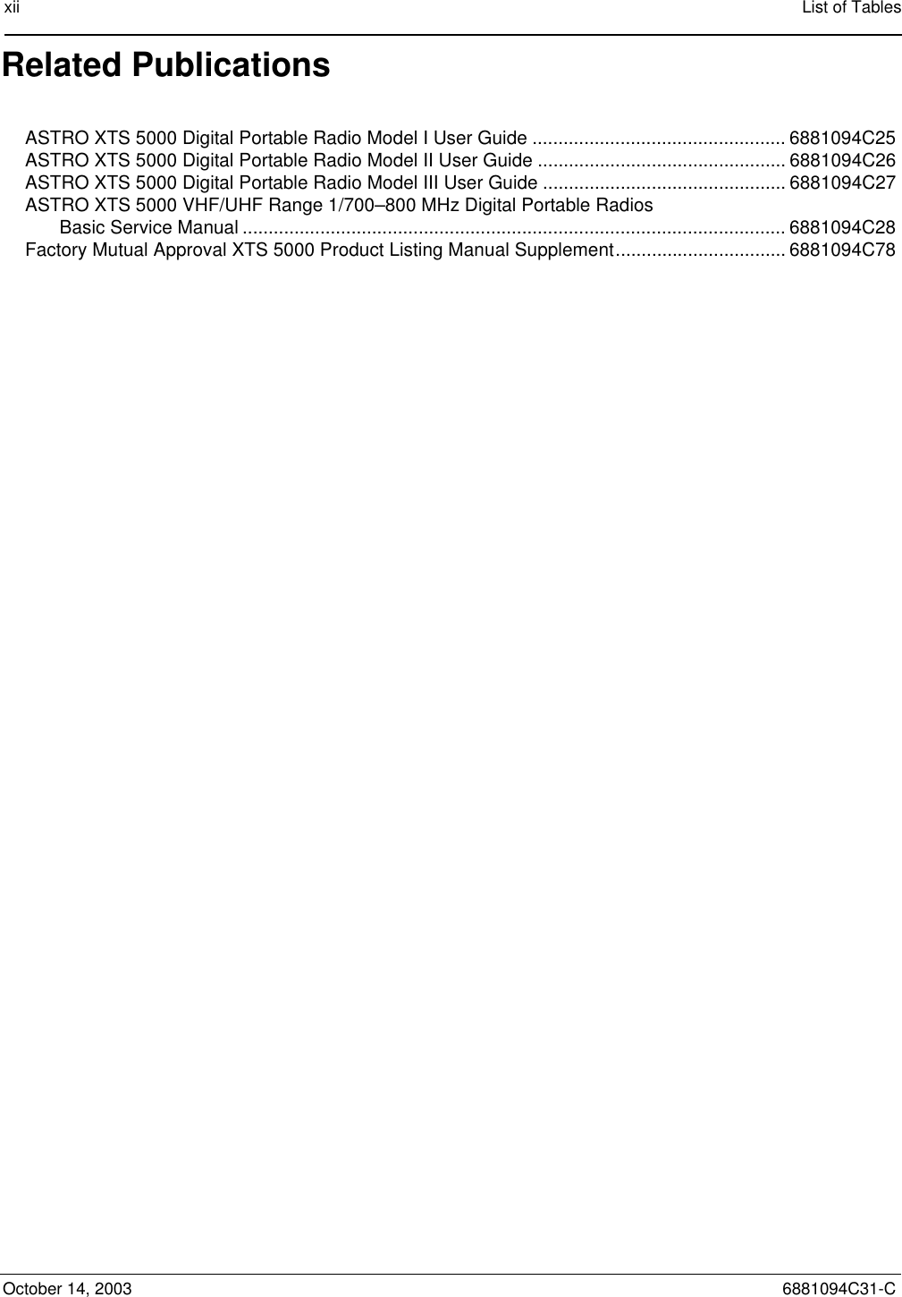 xii List of TablesOctober 14, 2003 6881094C31-CRelated PublicationsASTRO XTS 5000 Digital Portable Radio Model I User Guide ................................................. 6881094C25ASTRO XTS 5000 Digital Portable Radio Model II User Guide ................................................ 6881094C26ASTRO XTS 5000 Digital Portable Radio Model III User Guide ............................................... 6881094C27ASTRO XTS 5000 VHF/UHF Range 1/700–800 MHz Digital Portable Radios Basic Service Manual ......................................................................................................... 6881094C28Factory Mutual Approval XTS 5000 Product Listing Manual Supplement................................. 6881094C78