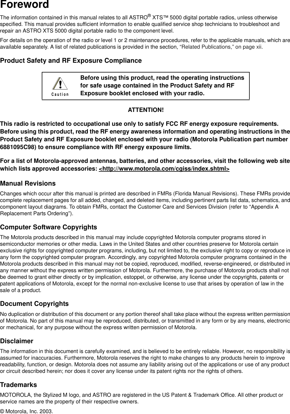 ForewordThe information contained in this manual relates to all ASTRO® XTS™ 5000 digital portable radios, unless otherwise specified. This manual provides sufficient information to enable qualified service shop technicians to troubleshoot and repair an ASTRO XTS 5000 digital portable radio to the component level.For details on the operation of the radio or level 1 or 2 maintenance procedures, refer to the applicable manuals, which are available separately. A list of related publications is provided in the section, “Related Publications,” on page xii.Product Safety and RF Exposure ComplianceATTENTION!This radio is restricted to occupational use only to satisfy FCC RF energy exposure requirements. Before using this product, read the RF energy awareness information and operating instructions in the Product Safety and RF Exposure booklet enclosed with your radio (Motorola Publication part number 6881095C98) to ensure compliance with RF energy exposure limits.For a list of Motorola-approved antennas, batteries, and other accessories, visit the following web site which lists approved accessories: &lt;http://www.motorola.com/cgiss/index.shtml&gt;Manual RevisionsChanges which occur after this manual is printed are described in FMRs (Florida Manual Revisions). These FMRs provide complete replacement pages for all added, changed, and deleted items, including pertinent parts list data, schematics, and component layout diagrams. To obtain FMRs, contact the Customer Care and Services Division (refer to “Appendix A Replacement Parts Ordering”).Computer Software CopyrightsThe Motorola products described in this manual may include copyrighted Motorola computer programs stored in semiconductor memories or other media. Laws in the United States and other countries preserve for Motorola certain exclusive rights for copyrighted computer programs, including, but not limited to, the exclusive right to copy or reproduce in any form the copyrighted computer program. Accordingly, any copyrighted Motorola computer programs contained in the Motorola products described in this manual may not be copied, reproduced, modified, reverse-engineered, or distributed in any manner without the express written permission of Motorola. Furthermore, the purchase of Motorola products shall not be deemed to grant either directly or by implication, estoppel, or otherwise, any license under the copyrights, patents or patent applications of Motorola, except for the normal non-exclusive license to use that arises by operation of law in the sale of a product.Document CopyrightsNo duplication or distribution of this document or any portion thereof shall take place without the express written permission of Motorola. No part of this manual may be reproduced, distributed, or transmitted in any form or by any means, electronic or mechanical, for any purpose without the express written permission of Motorola.DisclaimerThe information in this document is carefully examined, and is believed to be entirely reliable. However, no responsibility is assumed for inaccuracies. Furthermore, Motorola reserves the right to make changes to any products herein to improve readability, function, or design. Motorola does not assume any liability arising out of the applications or use of any product or circuit described herein; nor does it cover any license under its patent rights nor the rights of others.TrademarksMOTOROLA, the Stylized M logo, and ASTRO are registered in the US Patent &amp; Trademark Office. All other product or service names are the property of their respective owners.© Motorola, Inc. 2003.Before using this product, read the operating instructions for safe usage contained in the Product Safety and RF Exposure booklet enclosed with your radio.!C a u t i o n