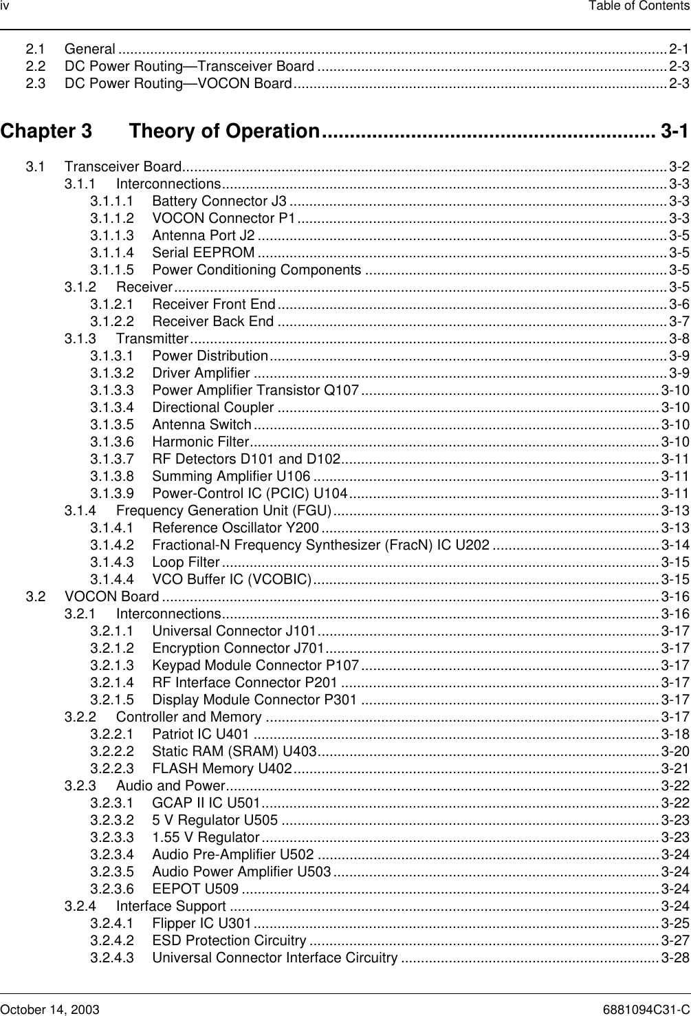 iv Table of ContentsOctober 14, 2003 6881094C31-C2.1 General ..........................................................................................................................................2-12.2 DC Power Routing—Transceiver Board ........................................................................................2-32.3 DC Power Routing—VOCON Board..............................................................................................2-3Chapter 3 Theory of Operation............................................................ 3-13.1 Transceiver Board..........................................................................................................................3-23.1.1 Interconnections................................................................................................................3-33.1.1.1 Battery Connector J3 ...............................................................................................3-33.1.1.2 VOCON Connector P1.............................................................................................3-33.1.1.3 Antenna Port J2 .......................................................................................................3-53.1.1.4 Serial EEPROM .......................................................................................................3-53.1.1.5 Power Conditioning Components ............................................................................3-53.1.2 Receiver............................................................................................................................3-53.1.2.1 Receiver Front End.................................................................................................. 3-63.1.2.2 Receiver Back End ..................................................................................................3-73.1.3 Transmitter........................................................................................................................3-83.1.3.1 Power Distribution....................................................................................................3-93.1.3.2 Driver Amplifier ........................................................................................................3-93.1.3.3 Power Amplifier Transistor Q107........................................................................... 3-103.1.3.4 Directional Coupler ................................................................................................3-103.1.3.5 Antenna Switch......................................................................................................3-103.1.3.6 Harmonic Filter.......................................................................................................3-103.1.3.7 RF Detectors D101 and D102................................................................................3-113.1.3.8 Summing Amplifier U106 .......................................................................................3-113.1.3.9 Power-Control IC (PCIC) U104..............................................................................3-113.1.4 Frequency Generation Unit (FGU)..................................................................................3-133.1.4.1 Reference Oscillator Y200 .....................................................................................3-133.1.4.2 Fractional-N Frequency Synthesizer (FracN) IC U202 ..........................................3-143.1.4.3 Loop Filter ..............................................................................................................3-153.1.4.4 VCO Buffer IC (VCOBIC).......................................................................................3-153.2 VOCON Board .............................................................................................................................3-163.2.1 Interconnections..............................................................................................................3-163.2.1.1 Universal Connector J101......................................................................................3-173.2.1.2 Encryption Connector J701....................................................................................3-173.2.1.3 Keypad Module Connector P107 ...........................................................................3-173.2.1.4 RF Interface Connector P201 ................................................................................3-173.2.1.5 Display Module Connector P301 ...........................................................................3-173.2.2 Controller and Memory ...................................................................................................3-173.2.2.1 Patriot IC U401 ......................................................................................................3-183.2.2.2 Static RAM (SRAM) U403......................................................................................3-203.2.2.3 FLASH Memory U402............................................................................................3-213.2.3 Audio and Power.............................................................................................................3-223.2.3.1 GCAP II IC U501....................................................................................................3-223.2.3.2 5 V Regulator U505 ............................................................................................... 3-233.2.3.3 1.55 V Regulator....................................................................................................3-233.2.3.4 Audio Pre-Amplifier U502 ......................................................................................3-243.2.3.5 Audio Power Amplifier U503..................................................................................3-243.2.3.6 EEPOT U509 .........................................................................................................3-243.2.4 Interface Support ............................................................................................................3-243.2.4.1 Flipper IC U301......................................................................................................3-253.2.4.2 ESD Protection Circuitry ........................................................................................3-273.2.4.3 Universal Connector Interface Circuitry .................................................................3-28