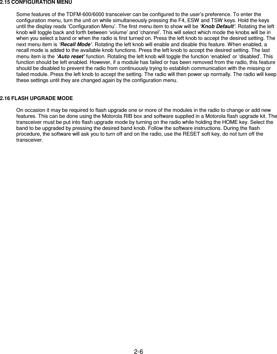 2-6    2.15 CONFIGURATION MENU  Some features of the TDFM-600/6000 transceiver can be configured to the user’s preference. To enter the configuration menu, turn the unit on while simultaneously pressing the F4, ESW and TSW keys. Hold the keys until the display reads ‘Configuration Menu’. The first menu item to show will be ‘Knob Default’. Rotating the left knob will toggle back and forth between ‘volume’ and ‘channel’. This will select which mode the knobs will be in when you select a band or when the radio is first turned on. Press the left knob to accept the desired setting. The next menu item is ‘Recall Mode’. Rotating the left knob will enable and disable this feature. When enabled, a recall mode is added to the available knob functions. Press the left knob to accept the desired setting. The last menu item is the ‘Auto reset’ function. Rotating the left knob will toggle the function ‘enabled’ or ‘disabled’. This function should be left enabled. However, if a module has failed or has been removed from the radio, this feature should be disabled to prevent the radio from continuously trying to establish communication with the missing or failed module. Press the left knob to accept the setting. The radio will then power up normally. The radio will keep these settings until they are changed again by the configuration menu.   2.16 FLASH UPGRADE MODE  On occasion it may be required to flash upgrade one or more of the modules in the radio to change or add new features. This can be done using the Motorola RIB box and software supplied in a Motorola flash upgrade kit. The transceiver must be put into flash upgrade mode by turning on the radio while holding the HOME key. Select the band to be upgraded by pressing the desired band knob. Follow the software instructions. During the flash procedure, the software will ask you to turn off and on the radio, use the RESET soft key, do not turn off the transceiver.      