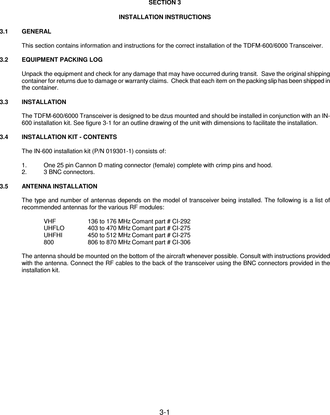 3-1    SECTION 3  INSTALLATION INSTRUCTIONS  3.1  GENERAL  This section contains information and instructions for the correct installation of the TDFM-600/6000 Transceiver.  3.2  EQUIPMENT PACKING LOG  Unpack the equipment and check for any damage that may have occurred during transit.  Save the original shipping container for returns due to damage or warranty claims.  Check that each item on the packing slip has been shipped in the container.  3.3  INSTALLATION   The TDFM-600/6000 Transceiver is designed to be dzus mounted and should be installed in conjunction with an IN-600 installation kit. See figure 3-1 for an outline drawing of the unit with dimensions to facilitate the installation.  3.4  INSTALLATION KIT - CONTENTS  The IN-600 installation kit (P/N 019301-1) consists of:   1.  One 25 pin Cannon D mating connector (female) complete with crimp pins and hood. 2.  3 BNC connectors.  3.5  ANTENNA INSTALLATION  The type and number of antennas depends on the model of transceiver being installed. The following is a list of recommended antennas for the various RF modules:  VHF    136 to 176 MHz Comant part # CI-292 UHFLO   403 to 470 MHz Comant part # CI-275 UHFHI    450 to 512 MHz Comant part # CI-275 800    806 to 870 MHz Comant part # CI-306  The antenna should be mounted on the bottom of the aircraft whenever possible. Consult with instructions provided with the antenna. Connect the RF cables to the back of the transceiver using the BNC connectors provided in the installation kit.          