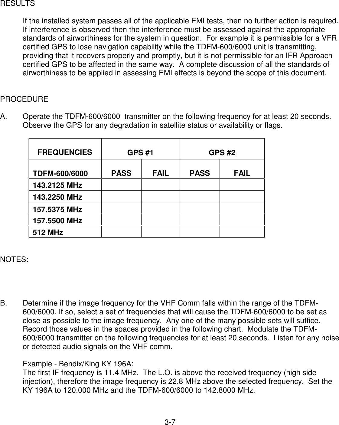 3-7    RESULTS        If the installed system passes all of the applicable EMI tests, then no further action is required. If interference is observed then the interference must be assessed against the appropriate standards of airworthiness for the system in question.  For example it is permissible for a VFR certified GPS to lose navigation capability while the TDFM-600/6000 unit is transmitting, providing that it recovers properly and promptly, but it is not permissible for an IFR Approach certified GPS to be affected in the same way.  A complete discussion of all the standards of airworthiness to be applied in assessing EMI effects is beyond the scope of this document.   PROCEDURE  A.  Operate the TDFM-600/6000  transmitter on the following frequency for at least 20 seconds.  Observe the GPS for any degradation in satellite status or availability or flags.    FREQUENCIES   GPS #1   GPS #2   TDFM-600/6000   PASS   FAIL   PASS   FAIL  143.2125 MHz           143.2250 MHz           157.5375 MHz          157.5500 MHz         512 MHz        NOTES:     B.  Determine if the image frequency for the VHF Comm falls within the range of the TDFM-600/6000. If so, select a set of frequencies that will cause the TDFM-600/6000 to be set as close as possible to the image frequency.  Any one of the many possible sets will suffice.  Record those values in the spaces provided in the following chart.  Modulate the TDFM-600/6000 transmitter on the following frequencies for at least 20 seconds.  Listen for any noise or detected audio signals on the VHF comm.  Example - Bendix/King KY 196A: The first IF frequency is 11.4 MHz.  The L.O. is above the received frequency (high side injection), therefore the image frequency is 22.8 MHz above the selected frequency.  Set the KY 196A to 120.000 MHz and the TDFM-600/6000 to 142.8000 MHz.   