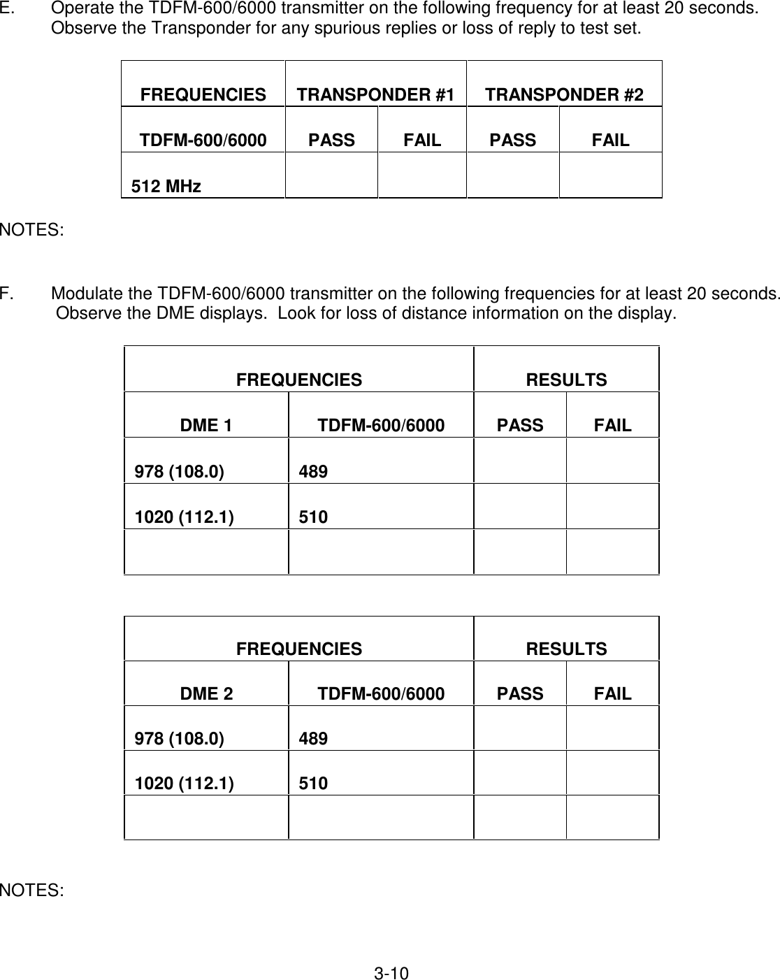 3-10    E.  Operate the TDFM-600/6000 transmitter on the following frequency for at least 20 seconds.  Observe the Transponder for any spurious replies or loss of reply to test set.    FREQUENCIES   TRANSPONDER #1   TRANSPONDER #2   TDFM-600/6000   PASS   FAIL   PASS   FAIL   512 MHz              NOTES:   F.  Modulate the TDFM-600/6000 transmitter on the following frequencies for at least 20 seconds.  Observe the DME displays.  Look for loss of distance information on the display.    FREQUENCIES   RESULTS   DME 1   TDFM-600/6000    PASS   FAIL   978 (108.0)   489         1020 (112.1)   510                       FREQUENCIES   RESULTS   DME 2   TDFM-600/6000    PASS   FAIL   978 (108.0)   489         1020 (112.1)   510                     NOTES:    