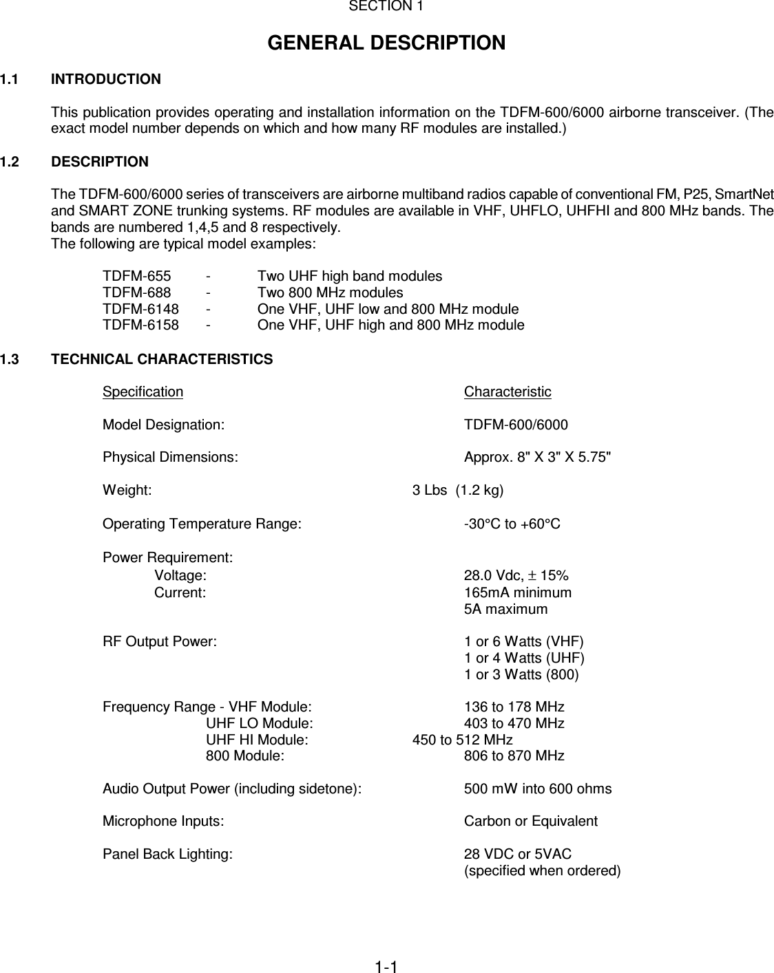 1-1    SECTION 1  GENERAL DESCRIPTION  1.1   INTRODUCTION  This publication provides operating and installation information on the TDFM-600/6000 airborne transceiver. (The exact model number depends on which and how many RF modules are installed.)  1.2  DESCRIPTION  The TDFM-600/6000 series of transceivers are airborne multiband radios capable of conventional FM, P25, SmartNet and SMART ZONE trunking systems. RF modules are available in VHF, UHFLO, UHFHI and 800 MHz bands. The bands are numbered 1,4,5 and 8 respectively. The following are typical model examples:  TDFM-655  -  Two UHF high band modules TDFM-688  -  Two 800 MHz modules TDFM-6148  -  One VHF, UHF low and 800 MHz module TDFM-6158  -  One VHF, UHF high and 800 MHz module  1.3 TECHNICAL CHARACTERISTICS  Specification            Characteristic    Model Designation:          TDFM-600/6000  Physical Dimensions:          Approx. 8&quot; X 3&quot; X 5.75&quot;  Weight:           3 Lbs  (1.2 kg)  Operating Temperature Range:        -30°C to +60°C  Power Requirement: Voltage:          28.0 Vdc, ± 15%   Current:          165mA minimum 5A maximum  RF Output Power:          1 or 6 Watts (VHF)               1 or 4 Watts (UHF)               1 or 3 Watts (800)  Frequency Range - VHF Module:      136 to 178 MHz UHF LO Module:      403 to 470 MHz UHF HI Module:     450 to 512 MHz 800 Module:        806 to 870 MHz  Audio Output Power (including sidetone):    500 mW into 600 ohms  Microphone Inputs:          Carbon or Equivalent  Panel Back Lighting:          28 VDC or 5VAC (specified when ordered)  