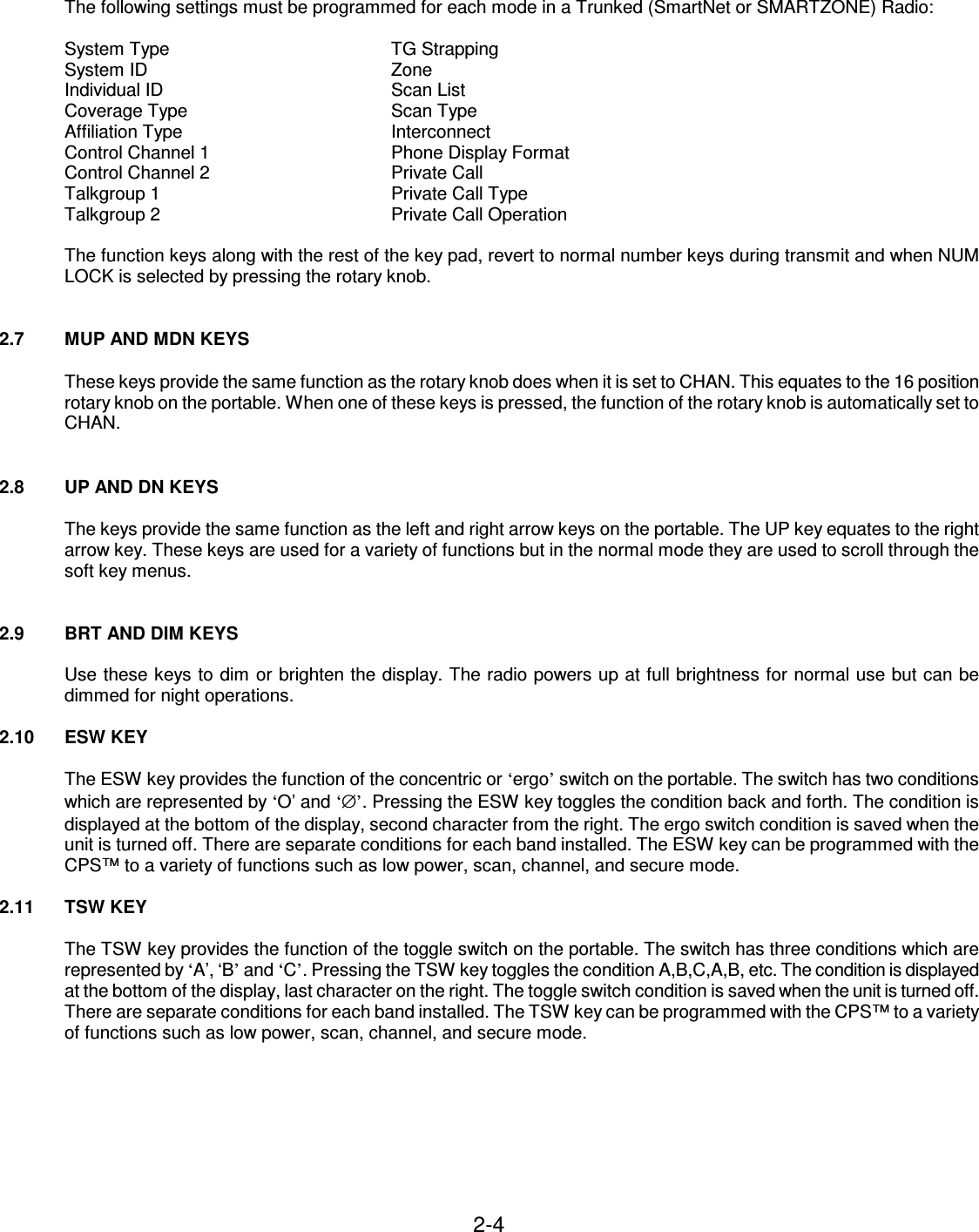 2-4    The following settings must be programmed for each mode in a Trunked (SmartNet or SMARTZONE) Radio:  System Type        TG Strapping System ID        Zone Individual ID        Scan List Coverage Type       Scan Type Affiliation Type        Interconnect Control Channel 1      Phone Display Format Control Channel 2      Private Call Talkgroup 1        Private Call Type Talkgroup 2        Private Call Operation  The function keys along with the rest of the key pad, revert to normal number keys during transmit and when NUM LOCK is selected by pressing the rotary knob.   2.7  MUP AND MDN KEYS  These keys provide the same function as the rotary knob does when it is set to CHAN. This equates to the 16 position rotary knob on the portable. When one of these keys is pressed, the function of the rotary knob is automatically set to CHAN.   2.8  UP AND DN KEYS  The keys provide the same function as the left and right arrow keys on the portable. The UP key equates to the right arrow key. These keys are used for a variety of functions but in the normal mode they are used to scroll through the soft key menus.   2.9  BRT AND DIM KEYS  Use these keys to dim or brighten the display. The radio powers up at full brightness for normal use but can be dimmed for night operations.  2.10  ESW KEY  The ESW key provides the function of the concentric or ‘ergo’ switch on the portable. The switch has two conditions which are represented by ‘O’ and ‘∅’. Pressing the ESW key toggles the condition back and forth. The condition is displayed at the bottom of the display, second character from the right. The ergo switch condition is saved when the unit is turned off. There are separate conditions for each band installed. The ESW key can be programmed with the CPS™ to a variety of functions such as low power, scan, channel, and secure mode.  2.11  TSW KEY  The TSW key provides the function of the toggle switch on the portable. The switch has three conditions which are represented by ‘A’, ‘B’ and ‘C’. Pressing the TSW key toggles the condition A,B,C,A,B, etc. The condition is displayed at the bottom of the display, last character on the right. The toggle switch condition is saved when the unit is turned off. There are separate conditions for each band installed. The TSW key can be programmed with the CPS™ to a variety of functions such as low power, scan, channel, and secure mode.        