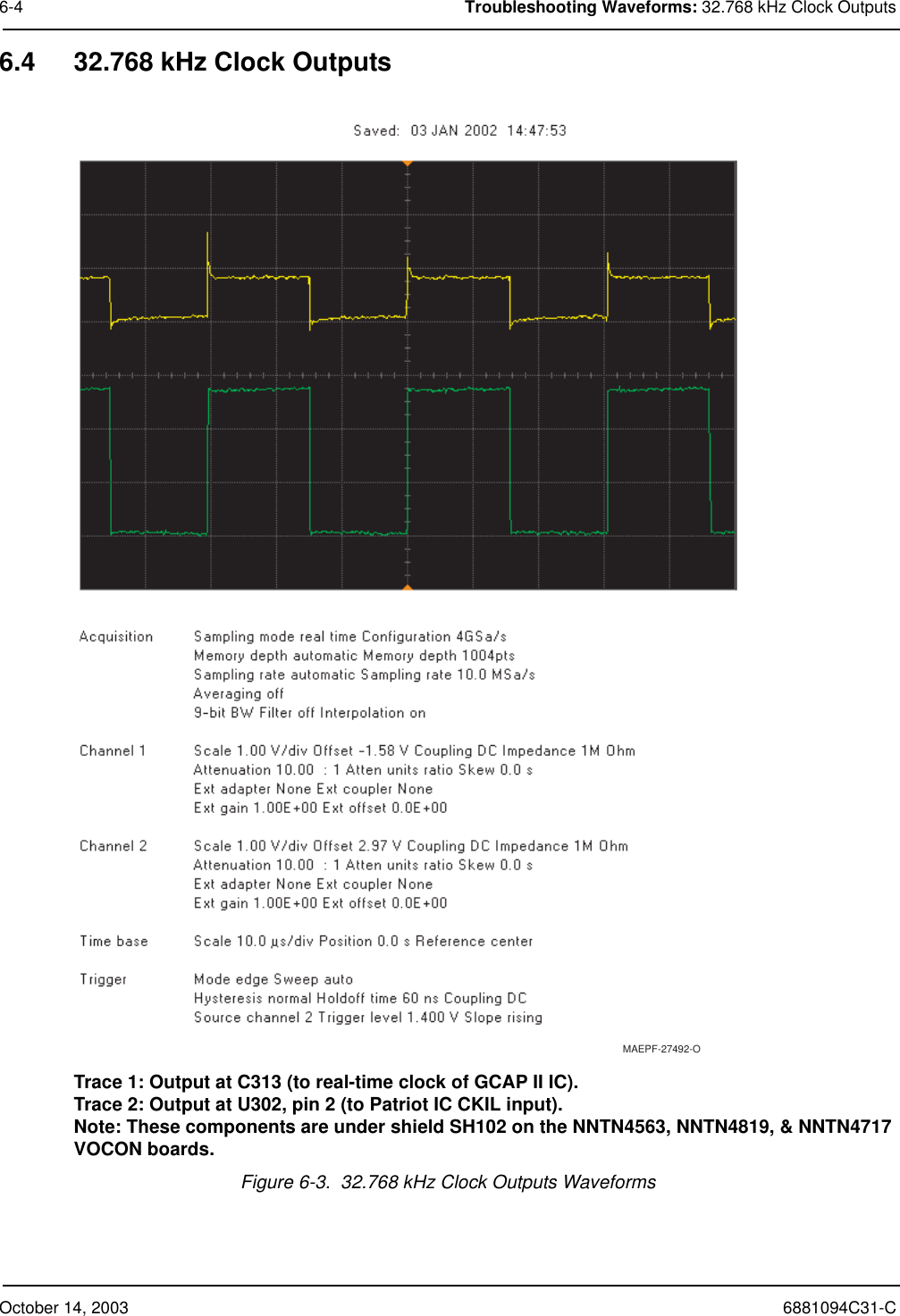 October 14, 2003 6881094C31-C6-4 Troubleshooting Waveforms: 32.768 kHz Clock Outputs6.4 32.768 kHz Clock OutputsTrace 1: Output at C313 (to real-time clock of GCAP II IC).Trace 2: Output at U302, pin 2 (to Patriot IC CKIL input).Note: These components are under shield SH102 on the NNTN4563, NNTN4819, &amp; NNTN4717 VOCON boards.Figure 6-3.  32.768 kHz Clock Outputs WaveformsMAEPF-27492-O