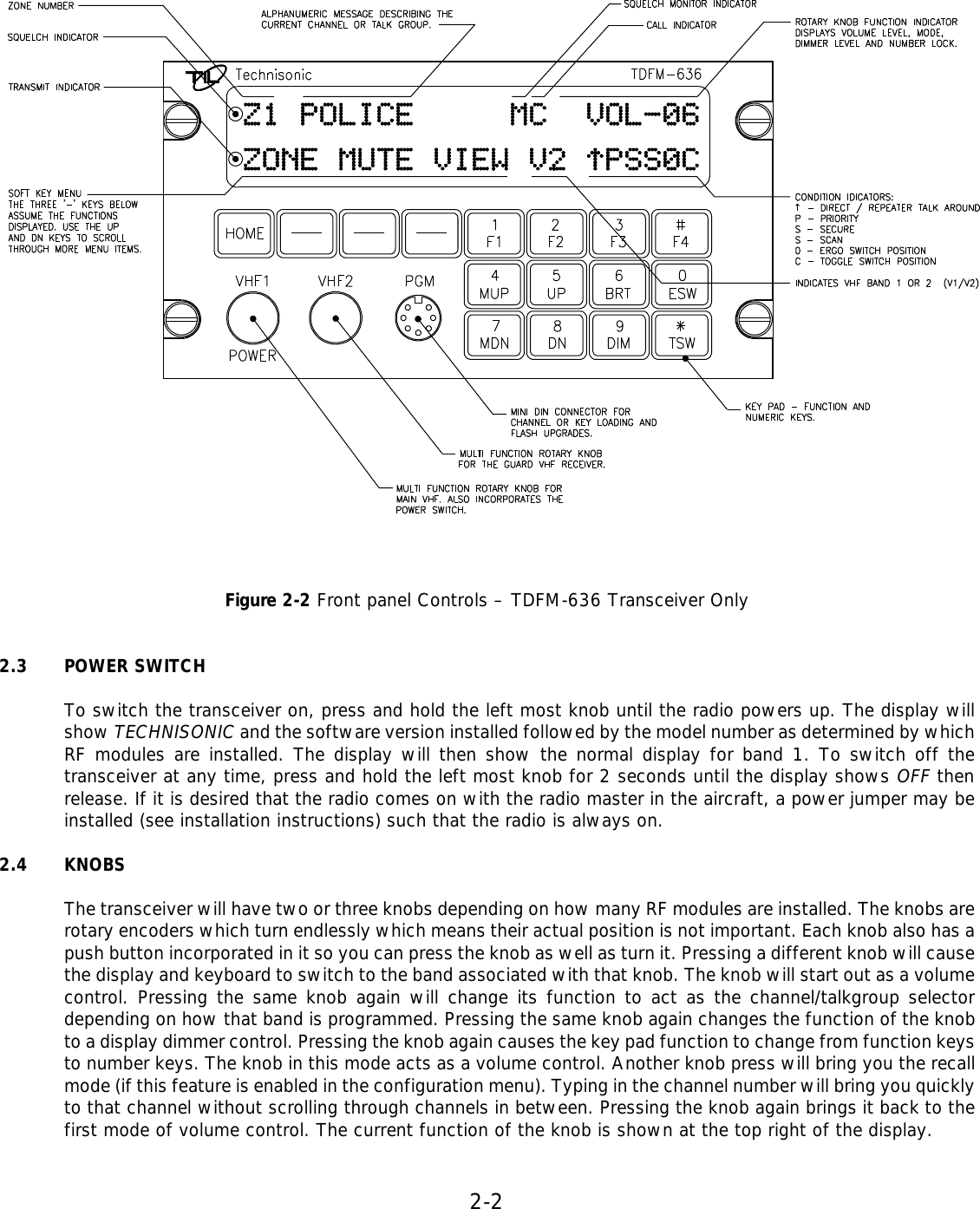 2-2       Figure 2-2 Front panel Controls – TDFM-636 Transceiver Only   2.3 POWER SWITCH  To switch the transceiver on, press and hold the left most knob until the radio powers up. The display will show TECHNISONIC and the software version installed followed by the model number as determined by which RF modules are installed. The display will then show the normal display for band 1. To switch off the transceiver at any time, press and hold the left most knob for 2 seconds until the display shows OFF then release. If it is desired that the radio comes on with the radio master in the aircraft, a power jumper may be installed (see installation instructions) such that the radio is always on.  2.4 KNOBS  The transceiver will have two or three knobs depending on how many RF modules are installed. The knobs are rotary encoders which turn endlessly which means their actual position is not important. Each knob also has a push button incorporated in it so you can press the knob as well as turn it. Pressing a different knob will cause the display and keyboard to switch to the band associated with that knob. The knob will start out as a volume control. Pressing the same knob again will change its function to act as the channel/talkgroup selector depending on how that band is programmed. Pressing the same knob again changes the function of the knob to a display dimmer control. Pressing the knob again causes the key pad function to change from function keys to number keys. The knob in this mode acts as a volume control. Another knob press will bring you the recall mode (if this feature is enabled in the configuration menu). Typing in the channel number will bring you quickly to that channel without scrolling through channels in between. Pressing the knob again brings it back to the first mode of volume control. The current function of the knob is shown at the top right of the display.     