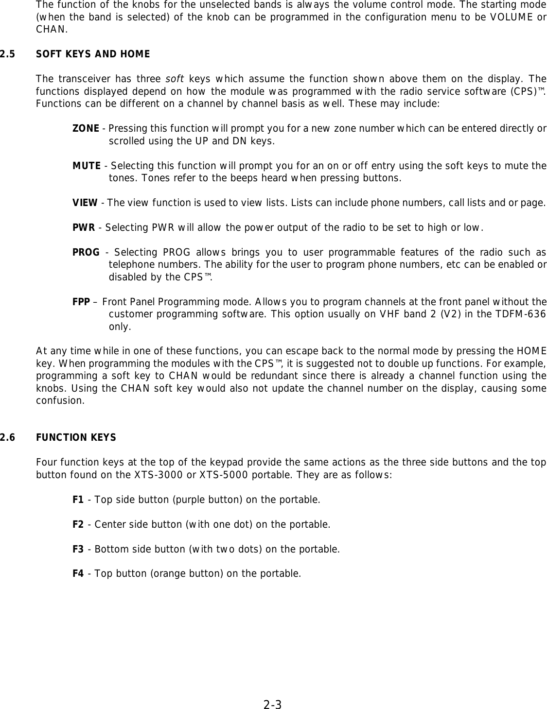 2-3   The function of the knobs for the unselected bands is always the volume control mode. The starting mode (when the band is selected) of the knob can be programmed in the configuration menu to be VOLUME or CHAN.  2.5 SOFT KEYS AND HOME  The transceiver has three soft keys which assume the function shown above them on the display. The functions displayed depend on how the module was programmed with the radio service software (CPS)™. Functions can be different on a channel by channel basis as well. These may include:  ZONE - Pressing this function will prompt you for a new zone number which can be entered directly or scrolled using the UP and DN keys.  MUTE - Selecting this function will prompt you for an on or off entry using the soft keys to mute the tones. Tones refer to the beeps heard when pressing buttons.  VIEW - The view function is used to view lists. Lists can include phone numbers, call lists and or page.  PWR - Selecting PWR will allow the power output of the radio to be set to high or low.  PROG - Selecting PROG allows brings you to user programmable features of the radio such as telephone numbers. The ability for the user to program phone numbers, etc can be enabled or disabled by the CPS™.  FPP – Front Panel Programming mode. Allows you to program channels at the front panel without the customer programming software. This option usually on VHF band 2 (V2) in the TDFM-636 only.  At any time while in one of these functions, you can escape back to the normal mode by pressing the HOME key. When programming the modules with the CPS™, it is suggested not to double up functions. For example, programming a soft key to CHAN would be redundant since there is already a channel function using the knobs. Using the CHAN soft key would also not update the channel number on the display, causing some confusion.   2.6 FUNCTION KEYS  Four function keys at the top of the keypad provide the same actions as the three side buttons and the top button found on the XTS-3000 or XTS-5000 portable. They are as follows:  F1 - Top side button (purple button) on the portable.  F2 - Center side button (with one dot) on the portable.  F3 - Bottom side button (with two dots) on the portable.  F4 - Top button (orange button) on the portable.          