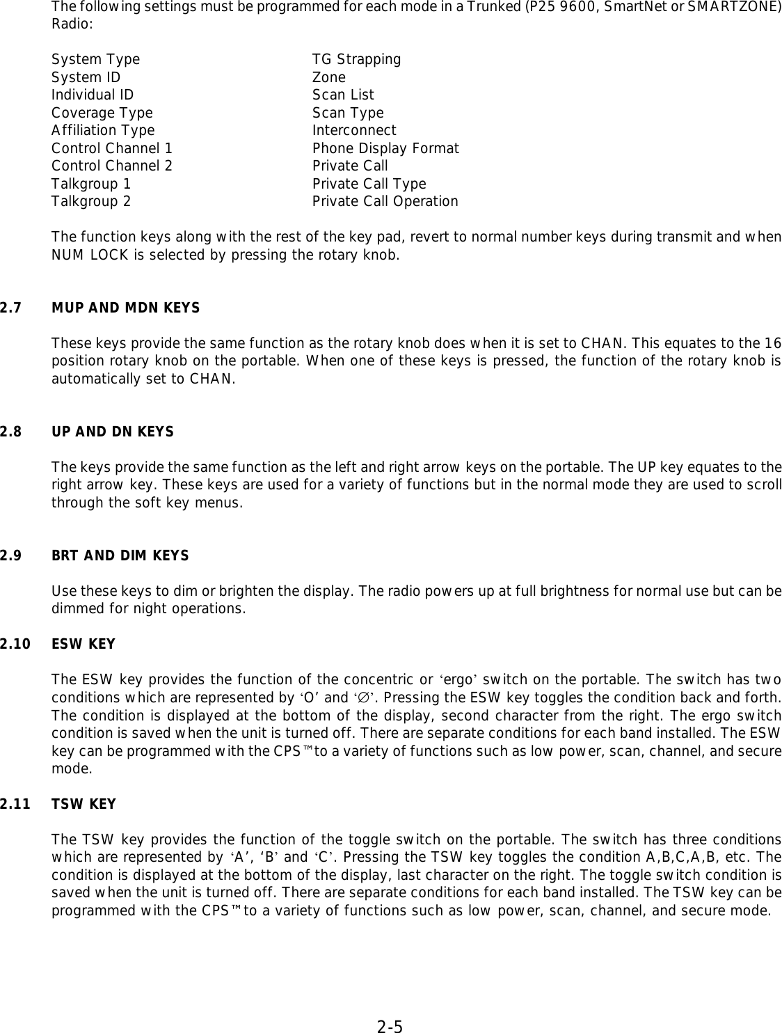 2-5  The following settings must be programmed for each mode in a Trunked (P25 9600, SmartNet or SMARTZONE) Radio:  System Type    TG Strapping System ID    Zone Individual ID    Scan List Coverage Type    Scan Type Affiliation Type    Interconnect Control Channel 1   Phone Display Format Control Channel 2   Private Call Talkgroup 1    Private Call Type Talkgroup 2    Private Call Operation  The function keys along with the rest of the key pad, revert to normal number keys during transmit and when NUM LOCK is selected by pressing the rotary knob.   2.7 MUP AND MDN KEYS  These keys provide the same function as the rotary knob does when it is set to CHAN. This equates to the 16 position rotary knob on the portable. When one of these keys is pressed, the function of the rotary knob is automatically set to CHAN.   2.8 UP AND DN KEYS  The keys provide the same function as the left and right arrow keys on the portable. The UP key equates to the right arrow key. These keys are used for a variety of functions but in the normal mode they are used to scroll through the soft key menus.   2.9 BRT AND DIM KEYS  Use these keys to dim or brighten the display. The radio powers up at full brightness for normal use but can be dimmed for night operations.  2.10 ESW KEY  The ESW key provides the function of the concentric or ‘ergo’ switch on the portable. The switch has two conditions which are represented by ‘O’ and ‘∅’. Pressing the ESW key toggles the condition back and forth. The condition is displayed at the bottom of the display, second character from the right. The ergo switch condition is saved when the unit is turned off. There are separate conditions for each band installed. The ESW key can be programmed with the CPS™ to a variety of functions such as low power, scan, channel, and secure mode.  2.11 TSW KEY  The TSW key provides the function of the toggle switch on the portable. The switch has three conditions which are represented by ‘A’, ‘B’ and ‘C’. Pressing the TSW key toggles the condition A,B,C,A,B, etc. The condition is displayed at the bottom of the display, last character on the right. The toggle switch condition is saved when the unit is turned off. There are separate conditions for each band installed. The TSW key can be programmed with the CPS™ to a variety of functions such as low power, scan, channel, and secure mode.      