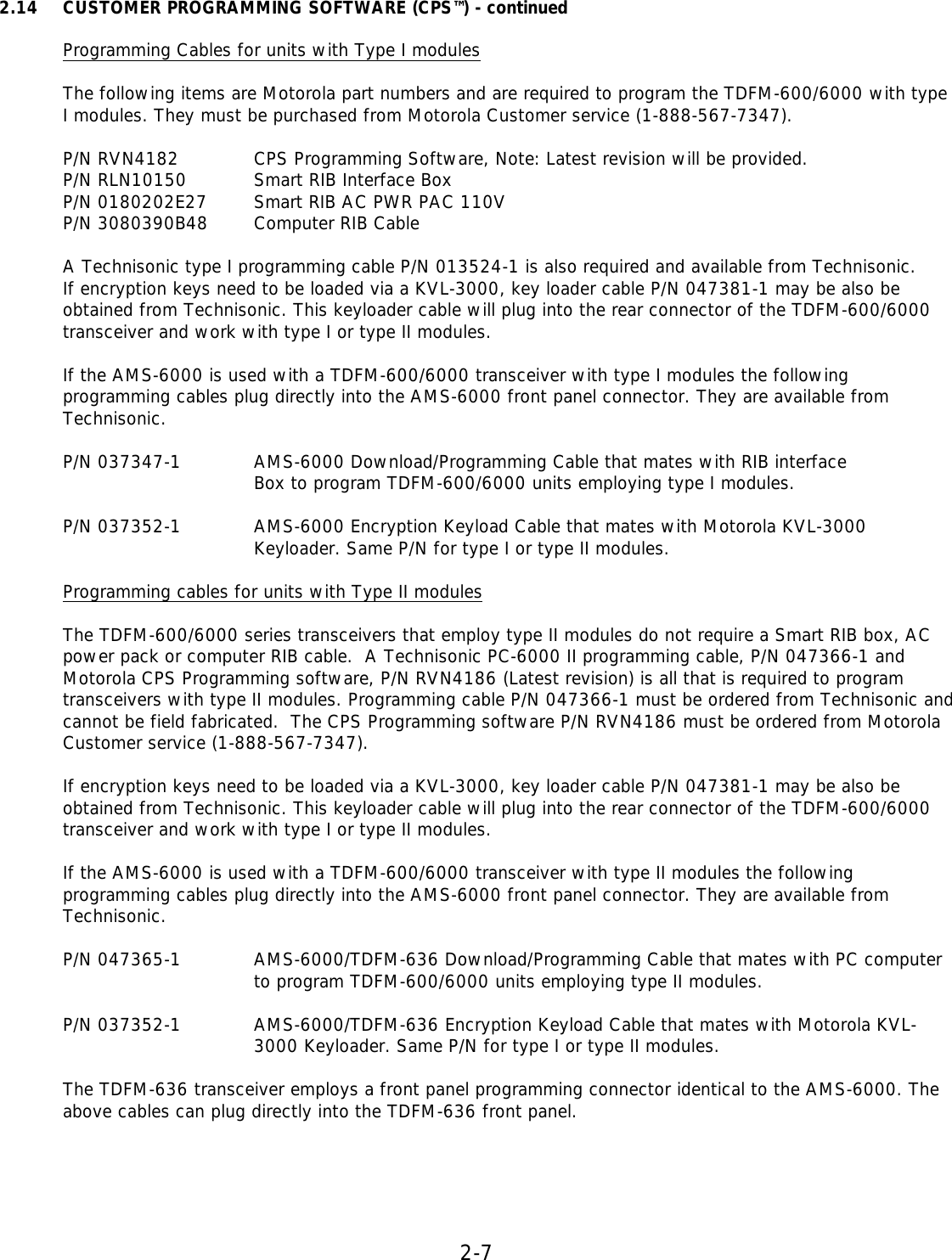 2-7  2.14 CUSTOMER PROGRAMMING SOFTWARE (CPS™) - continued   Programming Cables for units with Type I modules  The following items are Motorola part numbers and are required to program the TDFM-600/6000 with type I modules. They must be purchased from Motorola Customer service (1-888-567-7347).    P/N RVN4182    CPS Programming Software, Note: Latest revision will be provided.  P/N RLN10150   Smart RIB Interface Box  P/N 0180202E27 Smart RIB AC PWR PAC 110V  P/N 3080390B48 Computer RIB Cable    A Technisonic type I programming cable P/N 013524-1 is also required and available from Technisonic. If encryption keys need to be loaded via a KVL-3000, key loader cable P/N 047381-1 may be also be obtained from Technisonic. This keyloader cable will plug into the rear connector of the TDFM-600/6000 transceiver and work with type I or type II modules.  If the AMS-6000 is used with a TDFM-600/6000 transceiver with type I modules the following programming cables plug directly into the AMS-6000 front panel connector. They are available from Technisonic.  P/N 037347-1    AMS-6000 Download/Programming Cable that mates with RIB interface    Box to program TDFM-600/6000 units employing type I modules.  P/N 037352-1   AMS-6000 Encryption Keyload Cable that mates with Motorola KVL-3000    Keyloader. Same P/N for type I or type II modules.  Programming cables for units with Type II modules  The TDFM-600/6000 series transceivers that employ type II modules do not require a Smart RIB box, AC power pack or computer RIB cable.  A Technisonic PC-6000 II programming cable, P/N 047366-1 and  Motorola CPS Programming software, P/N RVN4186 (Latest revision) is all that is required to program transceivers with type II modules. Programming cable P/N 047366-1 must be ordered from Technisonic and cannot be field fabricated.  The CPS Programming software P/N RVN4186 must be ordered from Motorola Customer service (1-888-567-7347).  If encryption keys need to be loaded via a KVL-3000, key loader cable P/N 047381-1 may be also be obtained from Technisonic. This keyloader cable will plug into the rear connector of the TDFM-600/6000 transceiver and work with type I or type II modules.  If the AMS-6000 is used with a TDFM-600/6000 transceiver with type II modules the following programming cables plug directly into the AMS-6000 front panel connector. They are available from Technisonic.  P/N 047365-1   AMS-6000/TDFM-636 Download/Programming Cable that mates with PC computer to program TDFM-600/6000 units employing type II modules.  P/N 037352-1   AMS-6000/TDFM-636 Encryption Keyload Cable that mates with Motorola KVL-    3000 Keyloader. Same P/N for type I or type II modules.  The TDFM-636 transceiver employs a front panel programming connector identical to the AMS-6000. The above cables can plug directly into the TDFM-636 front panel.      