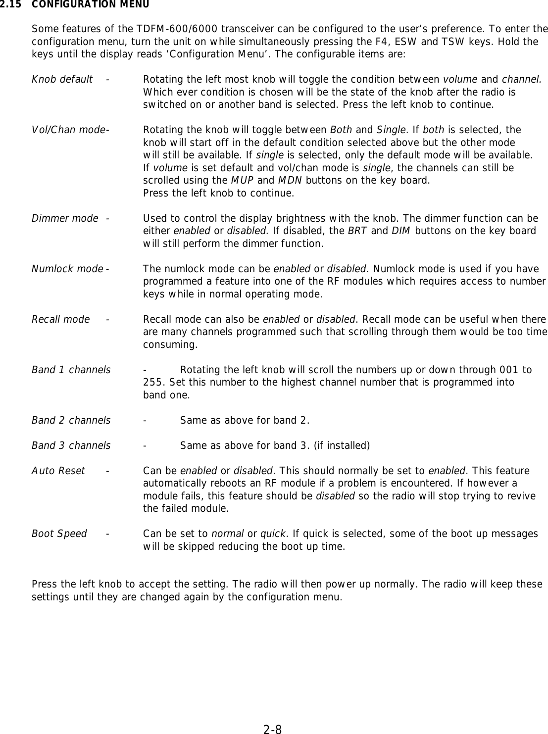 2-8  2.15 CONFIGURATION MENU  Some features of the TDFM-600/6000 transceiver can be configured to the user’s preference. To enter the configuration menu, turn the unit on while simultaneously pressing the F4, ESW and TSW keys. Hold the keys until the display reads ‘Configuration Menu’. The configurable items are:  Knob default - Rotating the left most knob will toggle the condition between volume and channel.     Which ever condition is chosen will be the state of the knob after the radio is     switched on or another band is selected. Press the left knob to continue.   Vol/Chan mode - Rotating the knob will toggle between Both and Single. If both is selected, the     knob will start off in the default condition selected above but the other mode     will still be available. If single is selected, only the default mode will be available.     If volume is set default and vol/chan mode is single, the channels can still be     scrolled using the MUP and MDN buttons on the key board.     Press the left knob to continue.   Dimmer mode - Used to control the display brightness with the knob. The dimmer function can be     either enabled or disabled. If disabled, the BRT and DIM buttons on the key board     will still perform the dimmer function.   Numlock mode - The numlock mode can be enabled or disabled. Numlock mode is used if you have     programmed a feature into one of the RF modules which requires access to number     keys while in normal operating mode.   Recall mode - Recall mode can also be enabled or disabled. Recall mode can be useful when there     are many channels programmed such that scrolling through them would be too time     consuming.   Band 1 channels - Rotating the left knob will scroll the numbers up or down through 001 to     255. Set this number to the highest channel number that is programmed into     band one.    Band 2 channels - Same as above for band 2.   Band 3 channels - Same as above for band 3. (if installed)   Auto Reset - Can be enabled or disabled. This should normally be set to enabled. This feature     automatically reboots an RF module if a problem is encountered. If however a     module fails, this feature should be disabled so the radio will stop trying to revive     the failed module.  Boot Speed - Can be set to normal or quick. If quick is selected, some of the boot up messages    will be skipped reducing the boot up time.   Press the left knob to accept the setting. The radio will then power up normally. The radio will keep these settings until they are changed again by the configuration menu.          